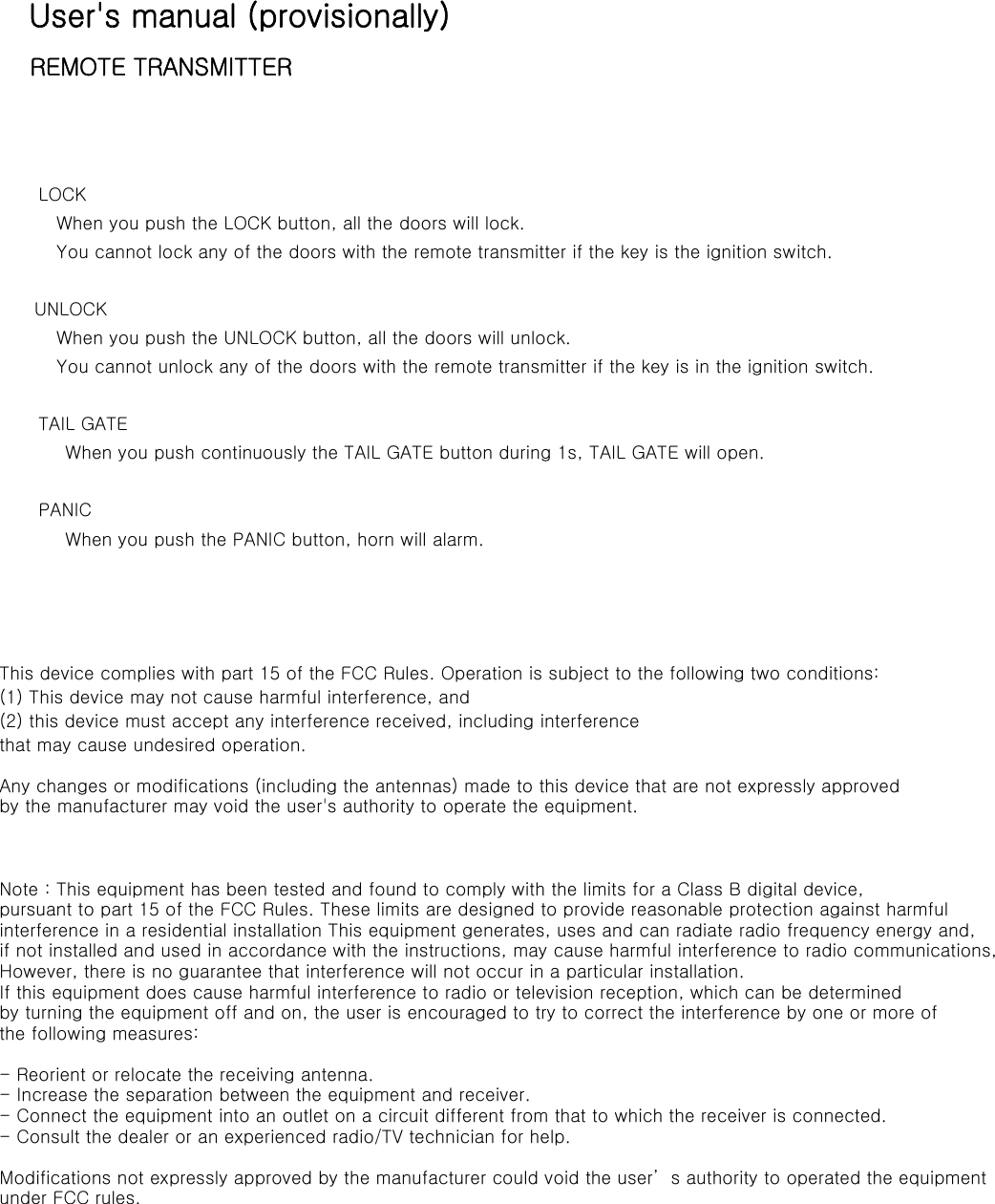 User&apos;s manual (provisionally)    REMOTE TRANSMITTER                   LOCK    When you push the LOCK button, all the doors will lock.    You cannot lock any of the doors with the remote transmitter if the key is the ignition switch.   UNLOCK    When you push the UNLOCK button, all the doors will unlock.      You cannot unlock any of the doors with the remote transmitter if the key is in the ignition switch.        TAIL GATE     When you push continuously the TAIL GATE button during 1s, TAIL GATE will open.       PANIC     When you push the PANIC button, horn will alarm.                  This device complies with part 15 of the FCC Rules. Operation is subject to the following two conditions: (1) This device may not cause harmful interference, and (2) this device must accept any interference received, including interference that may cause undesired operation. Any changes or modifications (including the antennas) made to this device that are not expressly approved by the manufacturer may void the user&apos;s authority to operate the equipment.   Note : This equipment has been tested and found to comply with the limits for a Class B digital device, pursuant to part 15 of the FCC Rules. These limits are designed to provide reasonable protection against harmful interference in a residential installation This equipment generates, uses and can radiate radio frequency energy and, if not installed and used in accordance with the instructions, may cause harmful interference to radio communications, However, there is no guarantee that interference will not occur in a particular installation. If this equipment does cause harmful interference to radio or television reception, which can be determined by turning the equipment off and on, the user is encouraged to try to correct the interference by one or more of the following measures:  - Reorient or relocate the receiving antenna. - Increase the separation between the equipment and receiver. - Connect the equipment into an outlet on a circuit different from that to which the receiver is connected. - Consult the dealer or an experienced radio/TV technician for help.   Modifications not expressly approved by the manufacturer could void the user’s authority to operated the equipment under FCC rules.    