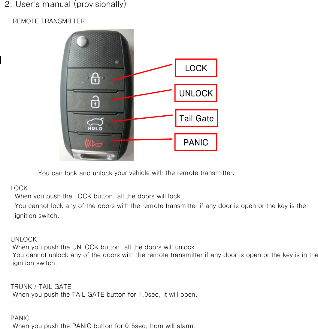  2. User&apos;s manual (provisionally)     REMOTE TRANSMITTER    You can lock and unlock your vehicle with the remote transmitter.    LOCK      When you push the LOCK button, all the doors will lock.      You cannot lock any of the doors with the remote transmitter if any door is open or the key is the       ignition switch.    UNLOCK     When you push the UNLOCK button, all the doors will unlock.      You cannot unlock any of the doors with the remote transmitter if any door is open or the key is in the      ignition switch.     TRUNK / TAIL GATE     When you push the TAIL GATE button for 1.0sec, It will open.    PANIC     When you push the PANIC button for 0.5sec, horn will alarm.LOCKUNLOCKTail GatePANIC