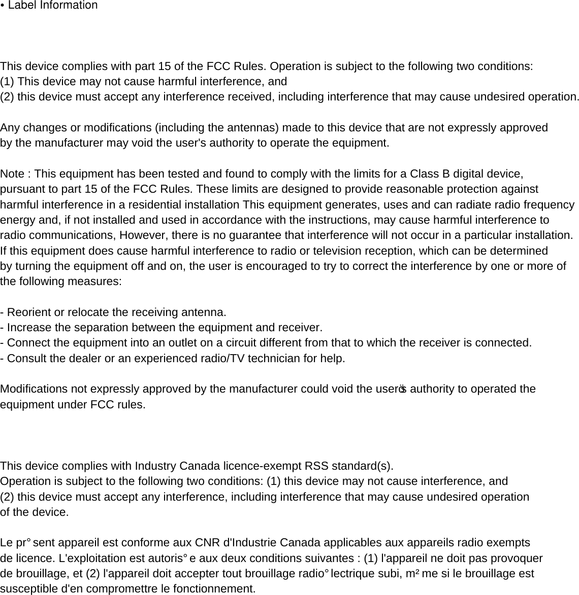 •Label Information   This device complies with part 15 of the FCC Rules. Operation is subject to the following two conditions: (1) This device may not cause harmful interference, and (2) this device must accept any interference received, including interference that may cause undesired operation. Any changes or modifications (including the antennas) made to this device that are not expressly approved by the manufacturer may void the user&apos;s authority to operate the equipment. Note : This equipment has been tested and found to comply with the limits for a Class B digital device, pursuant to part 15 of the FCC Rules. These limits are designed to provide reasonable protection against harmful interference in a residential installation This equipment generates, uses and can radiate radio frequency energy and, if not installed and used in accordance with the instructions, may cause harmful interference to radio communications, However, there is no guarantee that interference will not occur in a particular installation.If this equipment does cause harmful interference to radio or television reception, which can be determined by turning the equipment off and on, the user is encouraged to try to correct the interference by one or more of the following measures:   Reorient or relocate the receiving antenna.  Increase the separation between the equipment and receiver.  Connect the equipment into an outlet on a circuit different from that to which the receiver is connected.  Consult the dealer or an experienced radio/TV technician for help.   Modifications not expressly approved by the manufacturer could void the user’s authority to operated the equipment under FCC rules.   This device complies with Industry Canada licenceexempt RSS standard(s). Operation is subject to the following two conditions: (1) this device may not cause interference, and (2) this device must accept any interference, including interference that may cause undesired operation of the device. Le présent appareil est conforme aux CNR d&apos;Industrie Canada applicables aux appareils radio exempts de licence. L&apos;exploitation est autorisée aux deux conditions suivantes : (1) l&apos;appareil ne doit pas provoquer de brouillage, et (2) l&apos;appareil doit accepter tout brouillage radioélectrique subi, même si le brouillage est susceptible d&apos;en compromettre le fonctionnement.   