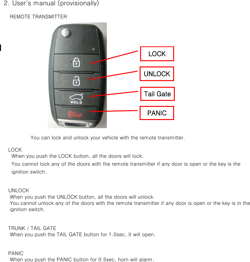  2. User&apos;s manual (provisionally)     REMOTE TRANSMITTER    You can lock and unlock your vehicle with the remote transmitter.    LOCK      When you push the LOCK button, all the doors will lock.      You cannot lock any of the doors with the remote transmitter if any door is open or the key is the       ignition switch.    UNLOCK     When you push the UNLOCK button, all the doors will unlock.      You cannot unlock any of the doors with the remote transmitter if any door is open or the key is in the      ignition switch.     TRUNK / TAIL GATE     When you push the TAIL GATE button for 1.0sec, It will open.    PANIC     When you push the PANIC button for 0.5sec, horn will alarm.LOCK UNLOCK Tail Gate PANIC 