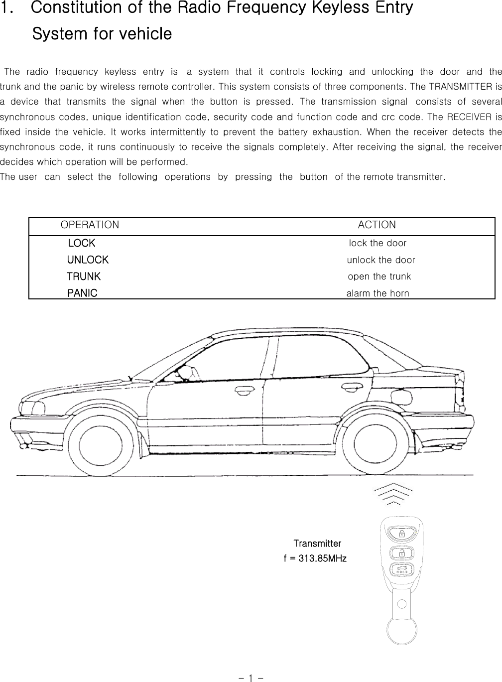 1.    Constitution of the Radio Frequency Keyless Entry     System for vehicle   The radio frequency keyless entry is  a  system  that  it  controls  locking and unlocking  the  door  and  the            trunk and the panic by wireless remote controller. This system consists of three components. The TRANSMITTER is a  device  that  transmits  the  signal  when  the  button  is  pressed.  The  transmission  signal   consists  of  several synchronous codes, unique identification code, security code and function code and crc code. The RECEIVER is fixed  inside  the  vehicle.  It  works  intermittently  to  prevent  the  battery  exhaustion.  When  the  receiver  detects  the synchronous code, it runs continuously to receive the signals completely. After receiving the signal, the receiver decides which operation will be performed.   The user   can   select  the   following   operations   by   pressing  the   button   of the remote transmitter.                                                                                                                             OPERATION                                              ACTION         LOCK                                                      lock the door            UNLOCK                                                    unlock the door           TRUNK                                                     open the trunk                   PANIC                                                  alarm the horn                                                                         Transmitter                                                               f = 313.85MHz                                                                                                                                  - 1 -   