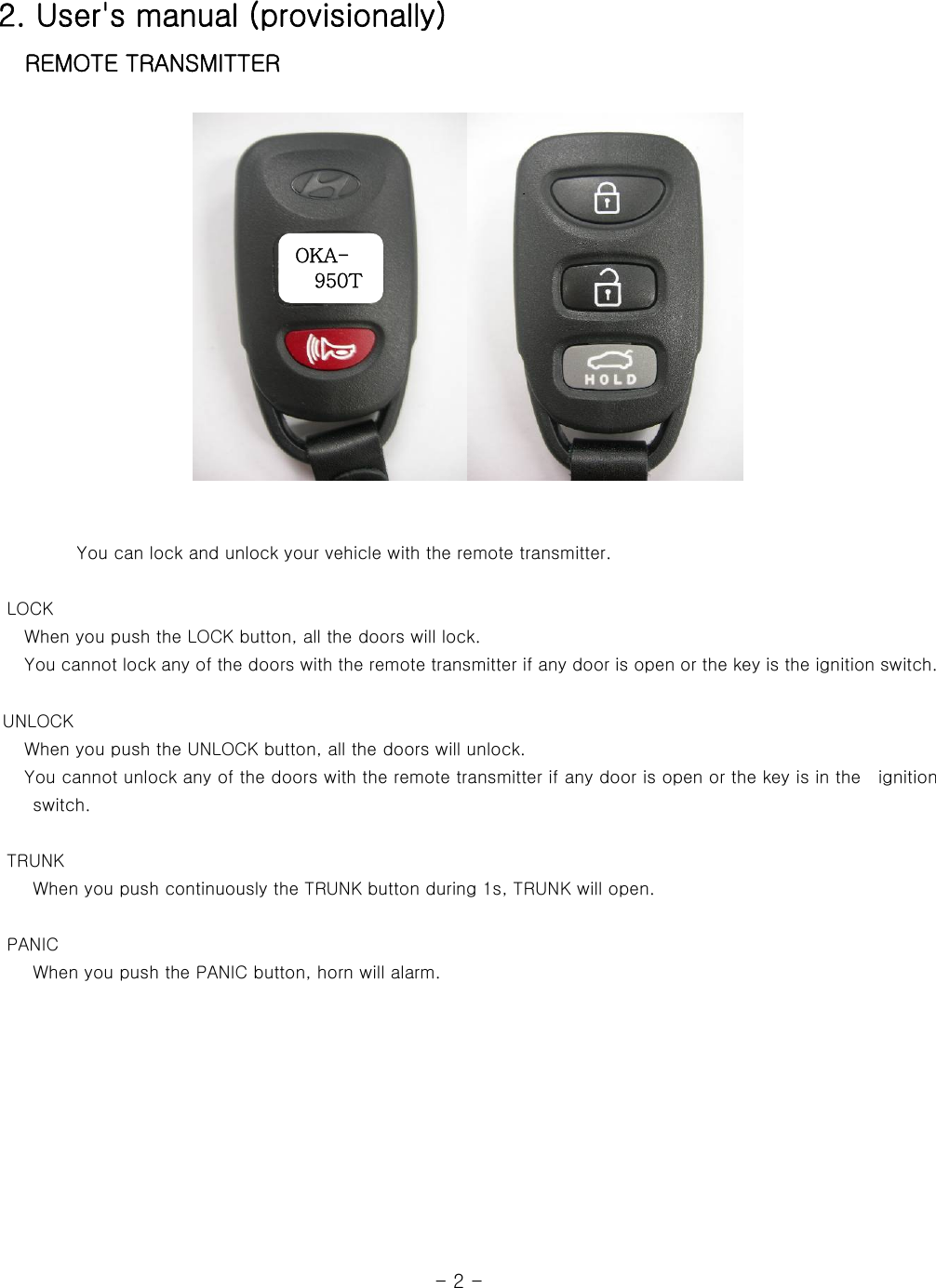 2. User&apos;s manual (provisionally)    REMOTE TRANSMITTER         OKA- 950T            You can lock and unlock your vehicle with the remote transmitter.         LOCK    When you push the LOCK button, all the doors will lock.    You cannot lock any of the doors with the remote transmitter if any door is open or the key is the ignition switch.   UNLOCK    When you push the UNLOCK button, all the doors will unlock.      You cannot unlock any of the doors with the remote transmitter if any door is open or the key is in the    ignition switch.        TRUNK     When you push continuously the TRUNK button during 1s, TRUNK will open.       PANIC     When you push the PANIC button, horn will alarm.                                                              - 2 - 