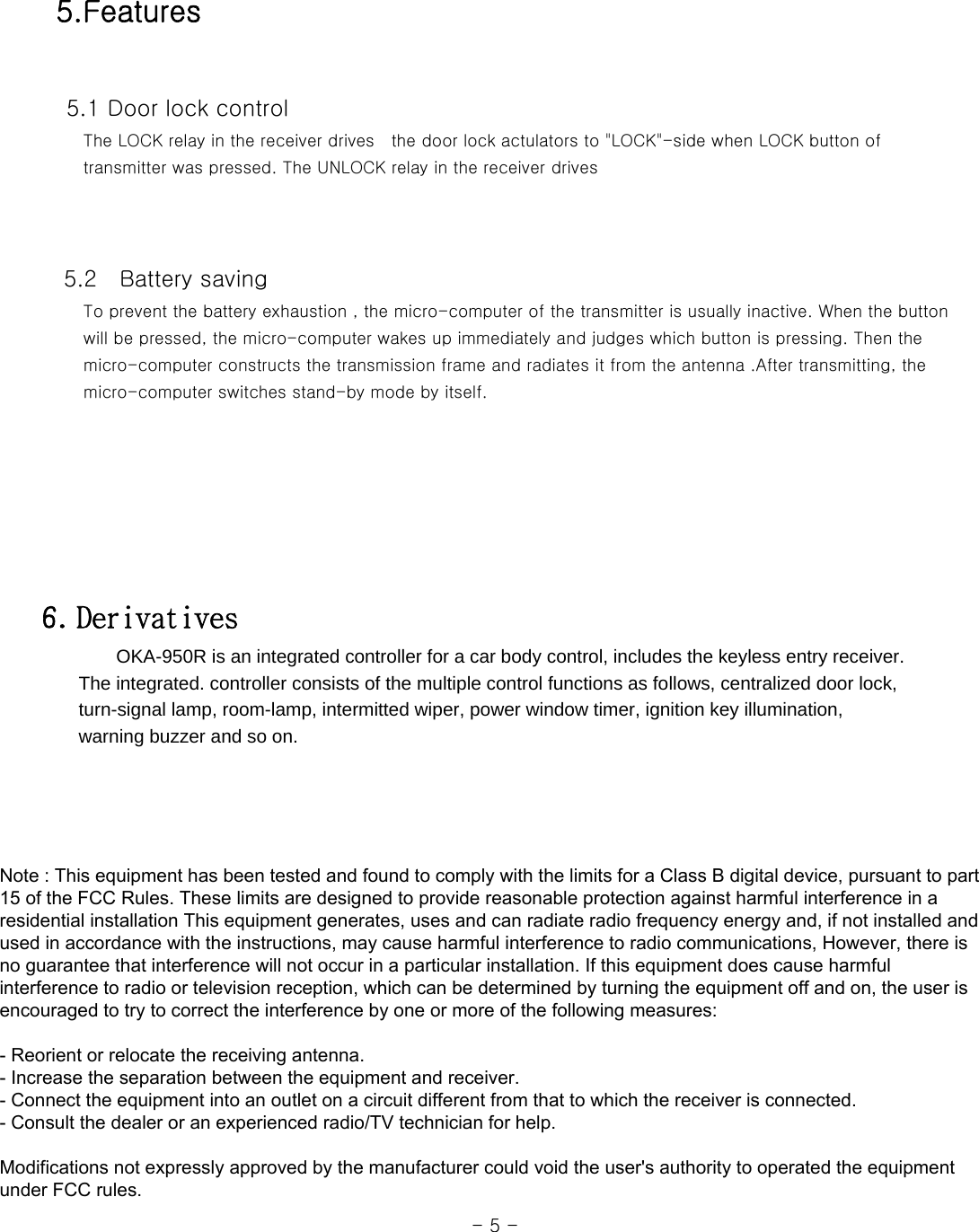  5.Features    5.1 Door lock control      The LOCK relay in the receiver drives  the door lock actulators to &quot;LOCK&quot;-side when LOCK button of      transmitter was pressed. The UNLOCK relay in the receiver drives         5.2    Battery saving      To prevent the battery exhaustion , the micro-computer of the transmitter is usually inactive. When the button      will be pressed, the micro-computer wakes up immediately and judges which button is pressing. Then the      micro-computer constructs the transmission frame and radiates it from the antenna .After transmitting, the      micro-computer switches stand-by mode by itself.          6. Derivatives         OKA-950R is an integrated controller for a car body control, includes the keyless entry receiver.           The integrated. controller consists of the multiple control functions as follows, centralized door lock,         turn-signal lamp, room-lamp, intermitted wiper, power window timer, ignition key illumination,       warning buzzer and so on.                                                                                                                  - 5 - Note : This equipment has been tested and found to comply with the limits for a Class B digital device, pursuant to part 15 of the FCC Rules. These limits are designed to provide reasonable protection against harmful interference in a residential installation This equipment generates, uses and can radiate radio frequency energy and, if not installed and used in accordance with the instructions, may cause harmful interference to radio communications, However, there is no guarantee that interference will not occur in a particular installation. If this equipment does cause harmful interference to radio or television reception, which can be determined by turning the equipment off and on, the user is encouraged to try to correct the interference by one or more of the following measures:   - Reorient or relocate the receiving antenna.  - Increase the separation between the equipment and receiver.  - Connect the equipment into an outlet on a circuit different from that to which the receiver is connected.  - Consult the dealer or an experienced radio/TV technician for help.    Modifications not expressly approved by the manufacturer could void the user&apos;s authority to operated the equipment under FCC rules.  
