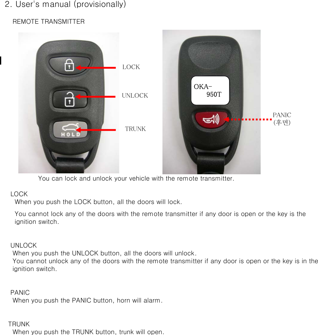  2. User&apos;s manual (provisionally)     REMOTE TRANSMITTER    You can lock and unlock your vehicle with the remote transmitter.    LOCK      When you push the LOCK button, all the doors will lock.      You cannot lock any of the doors with the remote transmitter if any door is open or the key is the       ignition switch.    UNLOCK     When you push the UNLOCK button, all the doors will unlock.      You cannot unlock any of the doors with the remote transmitter if any door is open or the key is in the      ignition switch.     PANIC     When you push the PANIC button, horn will alarm.   TRUNK     When you push the TRUNK button, trunk will open.OKA-      950TLOCKUNLOCKPANIC(후면)TRUNK