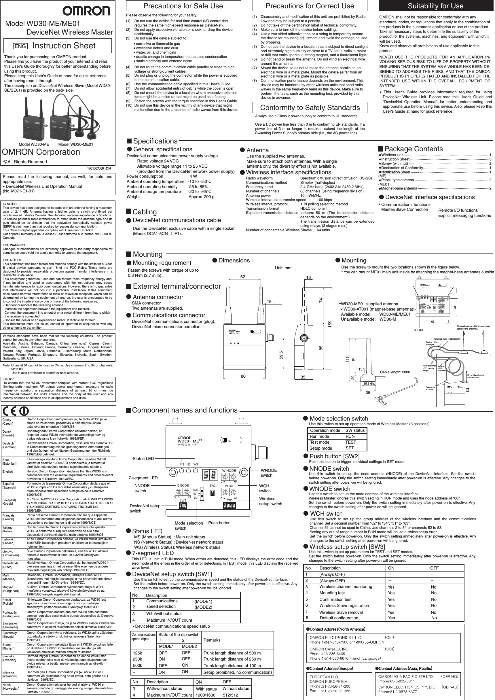 621580 3516748515959.5Unit: mm664.5 dia741Allows clearance of 62 mm or longerbetween the antennas.Antenna cable length is 2 m.Radius of 38or longerRadius  of 38or greaterHole diameterof 11 mm orlongerConnector10.5 diaDo not bend morethan 40 mm.13.335.8 dia.39Cable length: 2000209411510.51618735-0BModel WD30-ME/ME01DeviceNet Wireless MasterInstruction SheetENGThank you for purchasing an OMRON product.Please find you have the product of your interest and read this User&apos;s Guide thoroughly for better understanding before using this product.Please keep this User&apos;s Guide at hand for quick reference after having read it through.The description on DeviceNet Wireless Slave (Model WD30-SE/SE01) is provided on the back side.Model WD30-ME Model WD30-ME01OMRON CorporationAll Rights ReservedPlease read the following manual, as well, for safe and appropriate use.• DeviceNet Wireless Unit Operation Manual(No. M071-E1-01)IC NOTICEThis device has been designed to operate with an antenna having a maximum gain of 2.14 dB. Antenna having a higher gain is strictly prohibited per regulations of Industry Canada. The Required antenna impedance is 50 ohms.To reduce potential radio interference to other users the antenna type and its gain should be so chosen that the equivalent isotropically radiated power (EIRP) is not more than that required for successful communication.This Class B digital apparatus complies with Canadian ICES-003.Cet appareil numerique de la classe B est conforme a la norme NMB-003 du Canada.FCC WARNINGChanges or modifications not expressly approved by the party responsible for compliance could void the user&apos;s authority to operate the equipment.FCC NOTICE This equipment has been tested and found to comply with the limits for a Class B digital device, pursuant to part 15 of the FCC Rules. These limits are designed to provide reasonable protection against harmful interference in a residential installation. This equipment generates, uses and can radiate radio frequency energy and, if not installed and used in accordance with the instructions, may cause harmful interference to radio communications. However, there is no guarantee that interference will not occur in a particular installation. If this equipment does cause harmful interference to radio or television reception, which can be determined by turning the equipment off and on, the user is encouraged to try to correct the interference by one or more of the following measures:· Reorient or relocate the receiving antenna.· Increase the separation between the equipment and receiver.· Connect the equipment into an outlet on a circuit different from that to which   the receiver is connected.· Consult the dealer or an experienced radio/TV technician for help.This transmitter must not be co-located or operated in conjunction with any other antenna or transmitter.Wireless standards have been met for the following countries. The product cannot be used in any other countries.Australia, Austria, Belgium, Canada, China (see note), Cyprus, Czech, Denmark, Estonia, Finland, France, Germany, Greece, Hungary, Iceland, Ireland, Italy, Japan, Latvia, Lithuania, Luxembourg, Malta, Netherlands, Norway, Poland, Portugal, Singapore, Slovakia, Slovenia, Spain, Sweden, Switzerland, UK, USANote: Channel 51 cannot be used in China. Use channels 2 to 34 or channels 52 to 83.          Use is also prohibited in aircraft or near airports.CautionTo ensure that the WLAN transmitter complies with current FCC regulations limiting both maximum RF output power and human exposure to radio frequency radiation, a separation distance of at least 20 cm must be maintained between the unit&apos;s antenna and the body of the user and any nearby persons at all times and in all applications and uses.Precautions for Safe UsePlease observe the following for your safety.(1)  Do not use the device for real-time control (I/O control that requires the same high-speed response as DeviceNet).(2)  Do not apply excessive vibration or shock, or drop the device accidentally.(3)  Do not use the device subject to:• corrosive or flammable gas • excessive debris and dust• water, oil, and chemicals• drastic change in temperature that causes condensation• static electricity and extreme noise (4)  Do not route the communication cable parallel or close to high-voltage or strong-current cables.(5)  Do not plug or unplug the connector while the power is supplied to the communication cable.(6)  Use the communication cable specified in this User&apos;s Guide.(7)  Do not allow accidental entry of debris while the cover is open.(8)  Do not mount the device to a location where excessive external force might be applied or that might be used as a footing.(9)  Fasten the screws with the torque specified in this User&apos;s Guide.(10)  Do not use this device in the vicinity of any device that might malfunction due to the presence of radio waves from this device.Precautions for Correct Use(1)  Disassembly and modification of this unit are prohibited by Radio Law and may be subject to a penalty.(2)  Do not take off the certification label of technical conformity.(3)  Make sure to turn off the device before cabling.(4)  Use a two-sided adhesive tape or a string to temporarily secure the device for mounting adjustment and avoid the damage caused by dropping.(5)  Do not use the device in a location that is subject to direct sunlight and extremely high humidity or close to a TV set, a radio, a motor or drill that emits sparks, a strong magnet, and a fluorescent light.(6)  Do not bend or break the antenna. Do not wind an electrical wire around the antenna.(7)  Mount the device so as not to make the antenna parallel to an electrical wire or a metal plate. Mount the device as far from an electrical wire or a metal plate as possible.(8)  Communication performance depends on the environment. This device may be interfered by other wireless units that send radio waves in the same frequency band as this device. Make sure to perform the tests, such as the mounting test, provided by this device in advance.Suitability for UseOMRON shall not be responsible for conformity with any standards, codes, or regulations that apply to the combination of the products in the customer&apos;s application or use of the product.Take all necessary steps to determine the suitability of the product for the systems, machines, and equipment with which it will be used.Know and observe all prohibitions of use applicable to this product.NEVER USE THE PRODUCTS FOR AN APPLICATION IN-VOLVING SERIOUS RISK TO LIFE OR PROPERTY WITHOUT ENSURING THAT THE SYSTEM AS A WHOLE HAS BEEN DE-SIGNED TO ADDRESS THE RISKS, AND THAT THE OMRON PRODUCT IS PROPERLY RATED AND INSTALLED FOR THE INTENDED USE WITHIN THE OVERALL EQUIPMENT OR SYSTEM.• This User&apos;s Guide provides information required for using DeviceNet Wireless Unit. Please read this User&apos;s Guide and &quot;DeviceNet Operation Manual&quot; for better understanding and appropriate use before using this device. Also, please keep this User&apos;s Guide at hand for quick reference.SpecificationsGeneral specificationsDeviceNet communications power supply voltage          Rated voltage 24 VDC         Allowable voltage range 11 to 25 VDC         (provided from the DeviceNet network power supply)Power consumption                   4 W Ambient operating temperature   -10 to +50˚C Ambient operating humidity          25 to 85%Ambient storage temperature      -20 to +65˚C Weight                                          Approx. 200 gCablingDeviceNet communications cableUse the DeviceNet exclusive cable with a single socket(Model DCA1-5CN@@F1).AntennaUse the supplied two antennas.Make sure to attach both antennas. With a singleantenna only, the diversity effect is not available.Radio waveformCommunications methodFrequency bandNumber of channelsAntenna powerWireless interval data transfer speedWireless interval protocolTransmission formatExpected transmission distance Number of connectable Wireless SlavesWireless interface specificationsSpectrum diffusion (direct diffusion: DS-SS)Simplex (half-duplex)2.4-GHz band (2402.2 to 2480.2 MHz)66 channels (using frequency division)10 mW/MHz                100 kbps1: N polling selecting methodHDLC compliantIndoors: 50 m (The transmission distance depends on the environment.)The transmission distance can be extended using relays. (3 stages max.)                64 unitsPackage ContentsWireless unit ···············································································1 Instruction Sheet ···········································································3 Screw (with nut) ············································································2Declaration of Conformity·······························································1 Notification Sheet ···········································································1Pencil-type antenna ·······································································2Magnet-base antenna ····································································2(ME)(ME01)DeviceNet interface specificationsCommunications functionsMaster/Slave Connection Remote I/O functionsExplicit messaging functionsMountingMounting requirementFasten the screws with torque of up to  0.3 N·m (2.7 in·lb).External terminal/connectorAntenna connectorSMA connectorTwo antennas are supplied.Communications connectorDeviceNet communications connector (plug),DeviceNet micro-connector compliantDimensions MountingUse the screw to mount the two locations shown in the figure below. * You can mount ME01 main unit inside by attaching the magnet-base antennas outside.WD30-ME01 supplied antenna&lt;WD30-AT001 (magnet-base antenna)&gt;Available model:       WD30-ME/ME01 Unavailable model:   WD30-MComponent names and functionsThis LED is unlit in RUN mode. When errors are detected, this LED displays the error code and the error node of the errors in the order of error detections. In TEST mode, this LED displays the received wave level.7-segment LEDUse this switch to set up the communications speed and the status of the DeviceNet interface.Set the switch before power-on. Only the switch setting immediately after power-on is effective. Any changes to the switch setting after power-on will be ignored.DeviceNet setup switch [SW1]MS (Module Status)  : Main unit status NS (Network Status) : DeviceNet network statusWS (Wireless Status): Wireless network statusStatus LEDStatus LED7-segment LEDNNODEswitchDeviceNet setupswitchMode selectionswitchPush buttonWNODEswitchWCHswitchWirelesssetup switchNo. Description1 Communications (MODE1)2speed selection (MODE2)3With/without status4Maximum IN/OUT countDeviceNet communications speed setupCommunicationsspeed (bps)State of the dip switch12MODE1 MODE2Remarks125k OFF OFF Trunk length distance of 500 m250k ON OFF Trunk length distance of 250 m500k OFF ON Trunk length distance of 100 m−ON ON Setup prohibited, no communicationsNo. Description ON OFF34With/without status With status Without statusMaximum IN/OUT count 1600/1600 512/512Use this switch to set up operation mode of Wireless Master. (3 positions)Mode selection switchOperation mode SW statusRun mode RUNTest mode TESTSetup mode SETPush this button to trigger individual settings in SET mode.Push button [SW2]Use this switch to set up the node address (NNODE) of the DeviceNet interface. Set the switch before power-on. Only the switch setting immediately after power-on is effective. Any changes to the switch setting after power-on will be ignored.NNODE switchUse this switch to set up the node address of the wireless interface.Wireless Master ignores this switch setting in RUN mode and uses the node address of &quot;00&quot;. Set the switch before power-on. Only the switch setting immediately after power-on is effective. Any changes to the switch setting after power-on will be ignored.WNODE switchUse this switch to set up the group address of the wireless interface and the communications channel. Set a decimal number from &quot;02&quot; to &quot;34&quot;, &quot;51&quot; to &quot;83&quot;. Channel 51 cannot be used in China. Use channels 2 to 34 or channels 52 to 83.Setting any out-of-range number in RUN mode will cause a switch setup error. Set the switch before power-on. Only the switch setting immediately after power-on is effective. Any changes to the switch setting after power-on will be ignored.WCH switchUse this switch to set up parameters for TEST and SET modes.Set the switch before power-on. Only the switch setting immediately after power-on is effective. Any changes to the switch setting after power-on will be ignored.Wireless setup switch [SW3]No. Description ON OFF1(Always OFF) −−2(Always OFF) −−3Wireless channel monitoring NoYes4Mounting test NoYes5Confirmation test NoYes6Wireless Slave registration NoYes7Wireless Slave removal NoYes8Default configuration NoYesAlways use a Class 2 power supply to conform to UL standards.Use a DC power line less than 3 m to conform to EN standards. If a power line of 3 m or longer is required, extend the length at the Switching Power Supply&apos;s primary side (i.e., the AC power line).Conformity to Safety Standards        Dansk [Danish]Deutsch [German]Eesti [Estonian]EnglishEspañol [Spanish]Français [French]Italiano [Italian]Latviski [Latvian]Nederlands [Dutch]Malti [Maltese]Magyar [Hungarian]Polski [Polish]Português [Portuguese]Slovensko [Slovenian]Slovensky [Slovak]Suomi [Finnish]Svenska [Swedish]Íslenska [Icelandic]Norsk [Norwegian]Undertegnede Omron Corporation erklærer herved, at følgende udstyr WD30 overholder de væsentlige krav og øvrige relevante krav i direktiv 1999/5/EF.Hiermit erklärt Omron Corporation, dass sich das Gerät WD30 in Übereinstimmung mit den grundlegenden Anforderungen und den übrigen einschlägigen Bestimmungen der Richtlinie 1999/5/EG befindet.Käesolevaga kinnitab Omron Corporation seadme WD30 vastavust direktiivi 1999/5/EÜ põhinõuetele ja nimetatud direktiivist tulenevatele teistele asjakohastele sätetele.Hereby, Omron Corporation, declares that this WD30 is in compliance with the essential requirements and other relevant provisions of Directive 1999/5/EC.Por medio de la presente Omron Corporation declara que el WD30 cumple con los requisitos esenciales y cualesquiera otras disposiciones aplicables o exigibles de la Directiva 1999/5/CE.Par la présente Omron Corporation déclare que l’appareil WD30 est conforme aux exigences essentielles et aux autres dispositions pertinentes de la directive 1999/5/CE.Con la presente Omron Corporation dichiara che questo WD30 è conforme ai requisiti essenziali ed alle altre disposizioni pertinenti stabilite dalla direttiva 1999/5/CE.Šiuo Omron Corporation deklaruoja, kad šis WD30 atitinka esminius reikalavimus ir kitas 1999/5/EB Direktyvos nuostatas.Hierbij verklaart Omron Corporation dat het toestel WD30 in overeenstemming is met de essentiële eisen en de andere relevante bepalingen van richtlijn 1999/5/EG.Alulírott, Omron Corporation nyilatkozom, hogy a WD30 megfelel a vonatkozó alapvetõ követelményeknek és az 1999/5/EC irányelv egyéb elõírásainak.Omron Corporation declara que este WD30 está conforme com os requisitos essenciais e outras disposições da Directiva 1999/5/CE.Omron Corporation vakuuttaa täten että WD30 tyyppinen laite on direktiivin 1999/5/EY oleellisten vaatimusten ja sitä koskevien direktiivin muiden ehtojen mukainen.Härmed intygar Omron Corporation att denna WD30 står l överensstämmelse med de väsentliga egenskapskrav och övriga relevanta bestämmelser som framgår av direktiv 1999/5/EG. Hér með lýsir Omron Corporation yfir því að WD30 er í samræmi við grunnkröfur og aðrar kröfur, sem gerðar eru í tilskipun 1999/5/EC.Omron Corporation erklærer herved at utstyret WD30 er i samsvar med de grunnleggende krav og øvrige relevante krav i direktiv 1999/5/EF.ΜΕ ΤΗΝ ΠΑΡΟΥΣΑ Omron Corporation ∆ΗΛΩΝΕΙ ΟΤΙ WD30 ΣΥΜΜΟΡΦΩΝΕΤΑΙ ΠΡΟΣ ΤΙΣ ΟΥΣΙΩ∆ΕΙΣ ΑΠΑΙΤΗΣΕΙΣ ΚΑΙ ΤΙΣ ΛΟΙΠΕΣ ΣΧΕΤΙΚΕΣ ∆ΙΑΤΑΞΕΙΣ ΤΗΣ Ο∆ΗΓΙΑΣ 1999/5/EK.Cesky [Czech]Omron Corporation tímto prohlašuje, ze tento WD30 je ve shode se základními pozadavky a dalšími príslušnými ustanoveními smernice 1999/5/ES.Ελληνικη [Greek]Lietuviu [Lithuanian]Hawnhekk, Omron Corporation, jiddikjara li dan WD30 jikkonforma mal-htigijiet essenzjali u ma provvedimenti ohrajn relevanti li hemm fid-Dirrettiva 1999/5/EC.Omron Corporation izjavlja, da je ta WD30 v skladu z bistvenimi zahtevami in ostalimi relevantnimi dolocili direktive 1999/5/ES.Omron Corporation týmto vyhlasuje, ze WD30 splna základné poziadavky a všetky príslušné ustanovenia Smernice 1999/5/ES.Niniejszym Omron Corporation oswiadcza, ze WD30 jest zgodny z zasadniczymi wymogami oraz pozostalymi stosownymi postanowieniami Dyrektywy 1999/5/EC.Ar šo Omron Corporation deklare, ka WD30 atbilst Direkt vas 1999/5/EK butiskajam pras bam un citiem ar to saist tajiem noteikumiem.