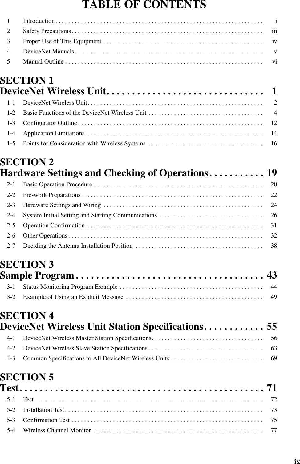 ixTABLE OF CONTENTS1 Introduction. . . . . . . . . . . . . . . . . . . . . . . . . . . . . . . . . . . . . . . . . . . . . . . . . . . . . . . . . . . . . . . . .  i2 Safety Precautions. . . . . . . . . . . . . . . . . . . . . . . . . . . . . . . . . . . . . . . . . . . . . . . . . . . . . . . . . . . .  iii3 Proper Use of This Equipment . . . . . . . . . . . . . . . . . . . . . . . . . . . . . . . . . . . . . . . . . . . . . . . . . .  iv4 DeviceNet Manuals. . . . . . . . . . . . . . . . . . . . . . . . . . . . . . . . . . . . . . . . . . . . . . . . . . . . . . . . . . .  v5 Manual Outline . . . . . . . . . . . . . . . . . . . . . . . . . . . . . . . . . . . . . . . . . . . . . . . . . . . . . . . . . . . . . .  viSECTION 1DeviceNet Wireless Unit. . . . . . . . . . . . . . . . . . . . . . . . . . . . . . . 11-1 DeviceNet Wireless Unit. . . . . . . . . . . . . . . . . . . . . . . . . . . . . . . . . . . . . . . . . . . . . . . . . . . . . . .  21-2 Basic Functions of the DeviceNet Wireless Unit . . . . . . . . . . . . . . . . . . . . . . . . . . . . . . . . . . . .  41-3 Configurator Outline. . . . . . . . . . . . . . . . . . . . . . . . . . . . . . . . . . . . . . . . . . . . . . . . . . . . . . . . . .  121-4 Application Limitations  . . . . . . . . . . . . . . . . . . . . . . . . . . . . . . . . . . . . . . . . . . . . . . . . . . . . . . .  141-5 Points for Consideration with Wireless Systems  . . . . . . . . . . . . . . . . . . . . . . . . . . . . . . . . . . . .  16SECTION 2Hardware Settings and Checking of Operations. . . . . . . . . . . 192-1 Basic Operation Procedure . . . . . . . . . . . . . . . . . . . . . . . . . . . . . . . . . . . . . . . . . . . . . . . . . . . . .  202-2 Pre-work Preparations. . . . . . . . . . . . . . . . . . . . . . . . . . . . . . . . . . . . . . . . . . . . . . . . . . . . . . . . .  222-3 Hardware Settings and Wiring  . . . . . . . . . . . . . . . . . . . . . . . . . . . . . . . . . . . . . . . . . . . . . . . . . .  242-4 System Initial Setting and Starting Communications . . . . . . . . . . . . . . . . . . . . . . . . . . . . . . . . .  262-5 Operation Confirmation  . . . . . . . . . . . . . . . . . . . . . . . . . . . . . . . . . . . . . . . . . . . . . . . . . . . . . . .  312-6 Other Operations. . . . . . . . . . . . . . . . . . . . . . . . . . . . . . . . . . . . . . . . . . . . . . . . . . . . . . . . . . . . .  322-7 Deciding the Antenna Installation Position  . . . . . . . . . . . . . . . . . . . . . . . . . . . . . . . . . . . . . . . .  38SECTION 3Sample Program . . . . . . . . . . . . . . . . . . . . . . . . . . . . . . . . . . . . . 433-1 Status Monitoring Program Example . . . . . . . . . . . . . . . . . . . . . . . . . . . . . . . . . . . . . . . . . . . . .  443-2 Example of Using an Explicit Message  . . . . . . . . . . . . . . . . . . . . . . . . . . . . . . . . . . . . . . . . . . .  49SECTION 4DeviceNet Wireless Unit Station Specifications. . . . . . . . . . . . 554-1 DeviceNet Wireless Master Station Specifications. . . . . . . . . . . . . . . . . . . . . . . . . . . . . . . . . . .  564-2 DeviceNet Wireless Slave Station Specifications . . . . . . . . . . . . . . . . . . . . . . . . . . . . . . . . . . . .  634-3 Common Specifications to All DeviceNet Wireless Units . . . . . . . . . . . . . . . . . . . . . . . . . . . . .  69SECTION 5Test. . . . . . . . . . . . . . . . . . . . . . . . . . . . . . . . . . . . . . . . . . . . . . . . 715-1 Test  . . . . . . . . . . . . . . . . . . . . . . . . . . . . . . . . . . . . . . . . . . . . . . . . . . . . . . . . . . . . . . . . . . . . . . .  725-2 Installation Test. . . . . . . . . . . . . . . . . . . . . . . . . . . . . . . . . . . . . . . . . . . . . . . . . . . . . . . . . . . . . .  735-3 Confirmation Test . . . . . . . . . . . . . . . . . . . . . . . . . . . . . . . . . . . . . . . . . . . . . . . . . . . . . . . . . . . .  755-4 Wireless Channel Monitor  . . . . . . . . . . . . . . . . . . . . . . . . . . . . . . . . . . . . . . . . . . . . . . . . . . . . .  77