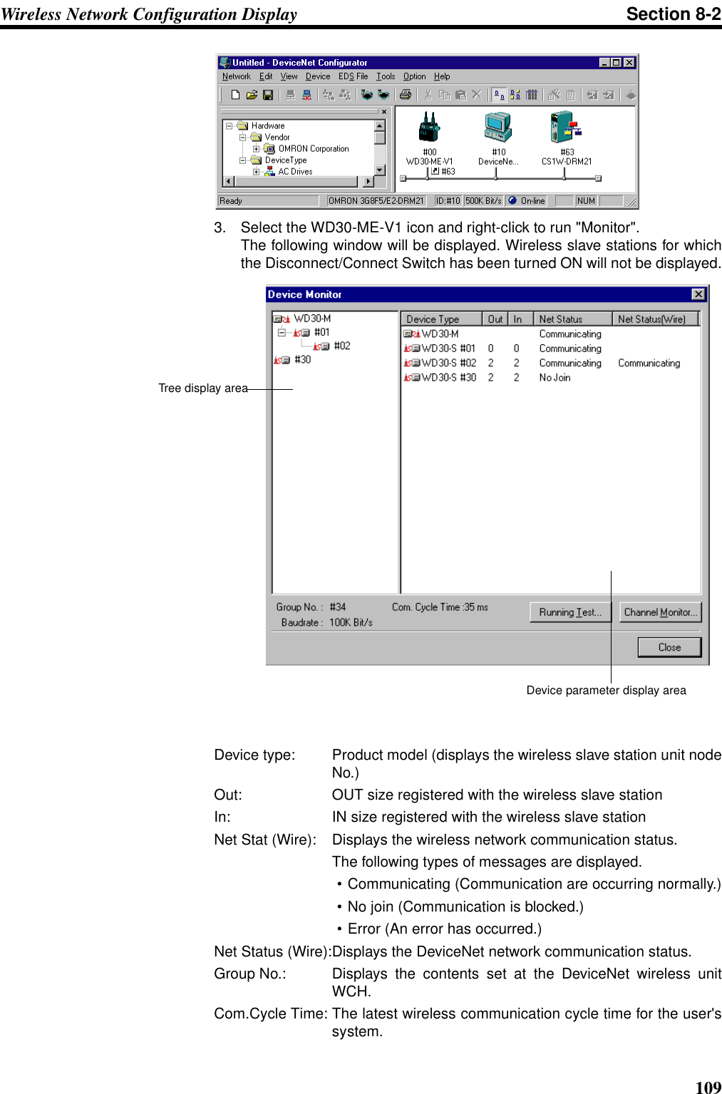 109Wireless Network Configuration Display Section 8-23. Select the WD30-ME-V1 icon and right-click to run &quot;Monitor&quot;.The following window will be displayed. Wireless slave stations for whichthe Disconnect/Connect Switch has been turned ON will not be displayed.Device type: Product model (displays the wireless slave station unit nodeNo.)Out: OUT size registered with the wireless slave stationIn: IN size registered with the wireless slave stationNet Stat (Wire): Displays the wireless network communication status.The following types of messages are displayed.• Communicating (Communication are occurring normally.)• No join (Communication is blocked.)• Error (An error has occurred.)Net Status (Wire):Displays the DeviceNet network communication status.Group No.: Displays the contents set at the DeviceNet wireless unitWCH.Com.Cycle Time: The latest wireless communication cycle time for the user&apos;ssystem.Device parameter display areaTree display area