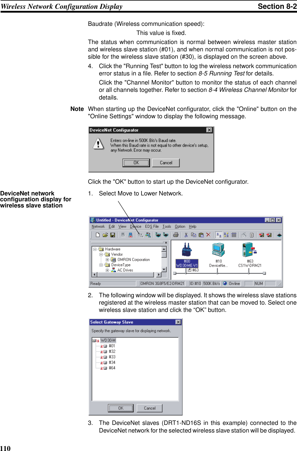 110Wireless Network Configuration Display Section 8-2Baudrate (Wireless communication speed):This value is fixed.The status when communication is normal between wireless master stationand wireless slave station (#01), and when normal communication is not pos-sible for the wireless slave station (#30), is displayed on the screen above.4. Click the &quot;Running Test&quot; button to log the wireless network communicationerror status in a file. Refer to section 8-5 Running Test for details. Click the &quot;Channel Monitor&quot; button to monitor the status of each channelor all channels together. Refer to section 8-4 Wireless Channel Monitor fordetails.Note When starting up the DeviceNet configurator, click the &quot;Online&quot; button on the&quot;Online Settings&quot; window to display the following message.Click the &quot;OK&quot; button to start up the DeviceNet configurator.DeviceNet network configuration display for wireless slave station1. Select Move to Lower Network.2. The following window will be displayed. It shows the wireless slave stationsregistered at the wireless master station that can be moved to. Select onewireless slave station and click the “OK” button.3. The DeviceNet slaves (DRT1-ND16S in this example) connected to theDeviceNet network for the selected wireless slave station will be displayed. 