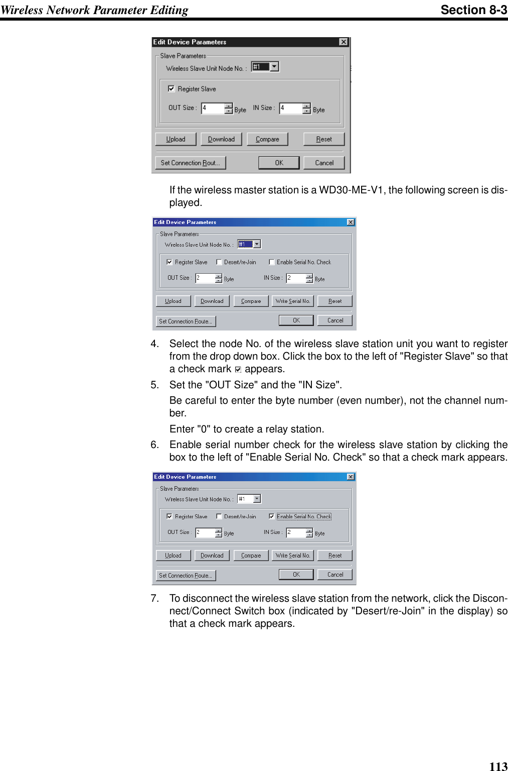 113Wireless Network Parameter Editing Section 8-3If the wireless master station is a WD30-ME-V1, the following screen is dis-played.4. Select the node No. of the wireless slave station unit you want to registerfrom the drop down box. Click the box to the left of &quot;Register Slave&quot; so thata check mark   appears.5. Set the &quot;OUT Size&quot; and the &quot;IN Size&quot;. Be careful to enter the byte number (even number), not the channel num-ber. Enter &quot;0&quot; to create a relay station.6. Enable serial number check for the wireless slave station by clicking thebox to the left of &quot;Enable Serial No. Check&quot; so that a check mark appears.7. To disconnect the wireless slave station from the network, click the Discon-nect/Connect Switch box (indicated by &quot;Desert/re-Join&quot; in the display) sothat a check mark appears.