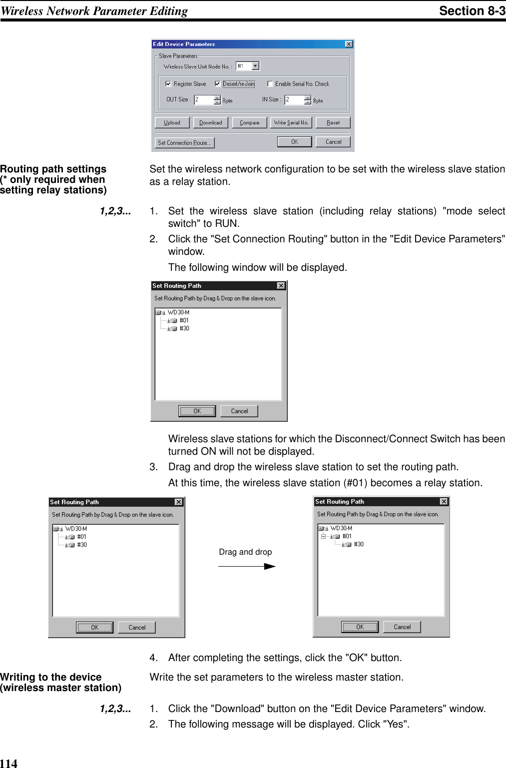 114Wireless Network Parameter Editing Section 8-3Routing path settings (* only required when setting relay stations)Set the wireless network configuration to be set with the wireless slave stationas a relay station.1,2,3... 1. Set the wireless slave station (including relay stations) &quot;mode selectswitch&quot; to RUN.2. Click the &quot;Set Connection Routing&quot; button in the &quot;Edit Device Parameters&quot;window. The following window will be displayed.Wireless slave stations for which the Disconnect/Connect Switch has beenturned ON will not be displayed.3. Drag and drop the wireless slave station to set the routing path. At this time, the wireless slave station (#01) becomes a relay station.4. After completing the settings, click the &quot;OK&quot; button.Writing to the device (wireless master station) Write the set parameters to the wireless master station.1,2,3... 1. Click the &quot;Download&quot; button on the &quot;Edit Device Parameters&quot; window.2. The following message will be displayed. Click &quot;Yes&quot;.Drag and drop