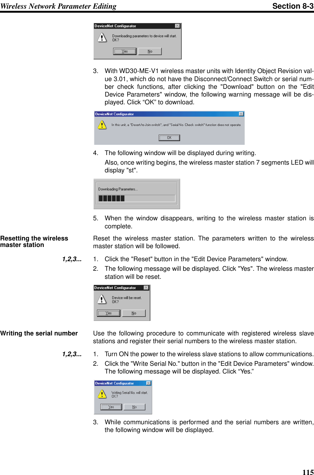 115Wireless Network Parameter Editing Section 8-33. With WD30-ME-V1 wireless master units with Identity Object Revision val-ue 3.01, which do not have the Disconnect/Connect Switch or serial num-ber check functions, after clicking the &quot;Download&quot; button on the &quot;EditDevice Parameters&quot; window, the following warning message will be dis-played. Click “OK” to download.4. The following window will be displayed during writing.Also, once writing begins, the wireless master station 7 segments LED willdisplay &quot;st&quot;.5. When the window disappears, writing to the wireless master station iscomplete.Resetting the wireless master station Reset the wireless master station. The parameters written to the wirelessmaster station will be followed.1,2,3... 1. Click the &quot;Reset&quot; button in the &quot;Edit Device Parameters&quot; window.2. The following message will be displayed. Click &quot;Yes&quot;. The wireless masterstation will be reset.Writing the serial number Use the following procedure to communicate with registered wireless slavestations and register their serial numbers to the wireless master station.1,2,3... 1. Turn ON the power to the wireless slave stations to allow communications.2. Click the &quot;Write Serial No.&quot; button in the &quot;Edit Device Parameters&quot; window.The following message will be displayed. Click “Yes.”3. While communications is performed and the serial numbers are written,the following window will be displayed.