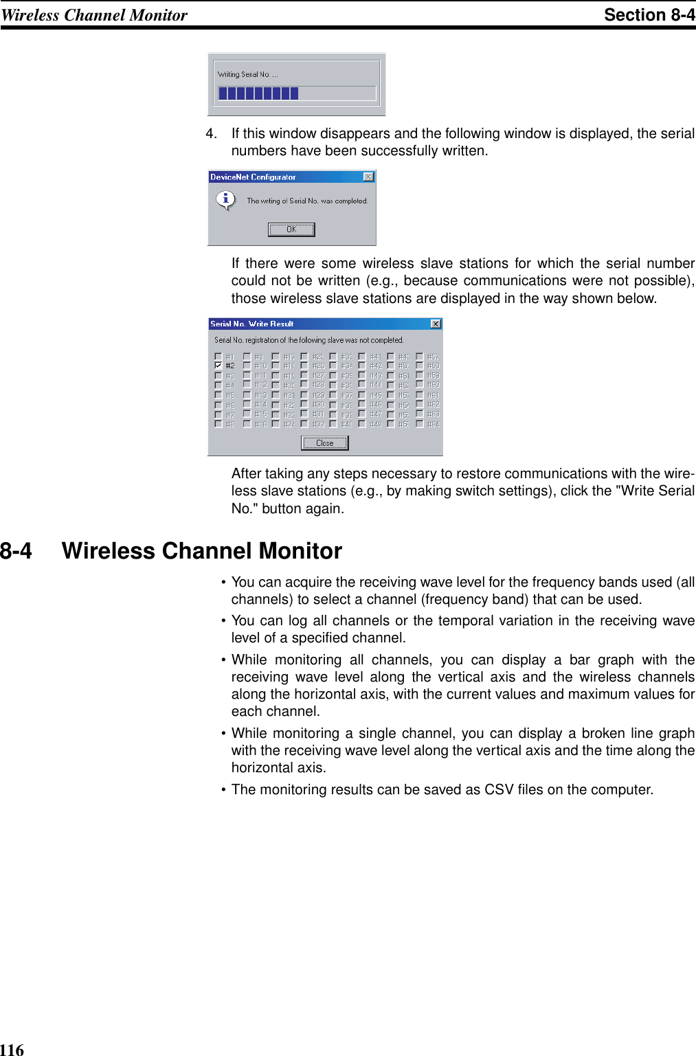 116Wireless Channel Monitor Section 8-44. If this window disappears and the following window is displayed, the serialnumbers have been successfully written.If there were some wireless slave stations for which the serial numbercould not be written (e.g., because communications were not possible),those wireless slave stations are displayed in the way shown below.After taking any steps necessary to restore communications with the wire-less slave stations (e.g., by making switch settings), click the &quot;Write SerialNo.&quot; button again.8-4 Wireless Channel Monitor• You can acquire the receiving wave level for the frequency bands used (allchannels) to select a channel (frequency band) that can be used.• You can log all channels or the temporal variation in the receiving wavelevel of a specified channel.• While monitoring all channels, you can display a bar graph with thereceiving wave level along the vertical axis and the wireless channelsalong the horizontal axis, with the current values and maximum values foreach channel.• While monitoring a single channel, you can display a broken line graphwith the receiving wave level along the vertical axis and the time along thehorizontal axis.• The monitoring results can be saved as CSV files on the computer.