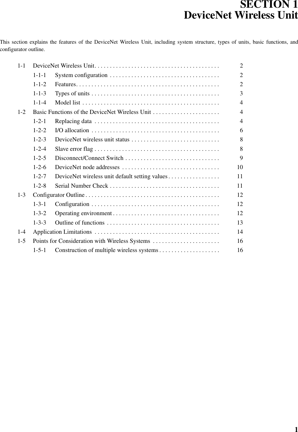 1SECTION 1DeviceNet Wireless UnitThis section explains the features of the DeviceNet Wireless Unit, including system structure, types of units, basic functions, andconfigurator outline.1-1 DeviceNet Wireless Unit. . . . . . . . . . . . . . . . . . . . . . . . . . . . . . . . . . . . . . . . .  21-1-1 System configuration . . . . . . . . . . . . . . . . . . . . . . . . . . . . . . . . . . . .  21-1-2 Features. . . . . . . . . . . . . . . . . . . . . . . . . . . . . . . . . . . . . . . . . . . . . . .  21-1-3 Types of units . . . . . . . . . . . . . . . . . . . . . . . . . . . . . . . . . . . . . . . . . .  31-1-4 Model list . . . . . . . . . . . . . . . . . . . . . . . . . . . . . . . . . . . . . . . . . . . . .  41-2 Basic Functions of the DeviceNet Wireless Unit . . . . . . . . . . . . . . . . . . . . . .  41-2-1 Replacing data  . . . . . . . . . . . . . . . . . . . . . . . . . . . . . . . . . . . . . . . . .  41-2-2 I/O allocation  . . . . . . . . . . . . . . . . . . . . . . . . . . . . . . . . . . . . . . . . . .  61-2-3 DeviceNet wireless unit status . . . . . . . . . . . . . . . . . . . . . . . . . . . . .  81-2-4 Slave error flag . . . . . . . . . . . . . . . . . . . . . . . . . . . . . . . . . . . . . . . . .  81-2-5 Disconnect/Connect Switch . . . . . . . . . . . . . . . . . . . . . . . . . . . . . . .  91-2-6 DeviceNet node addresses  . . . . . . . . . . . . . . . . . . . . . . . . . . . . . . . .  101-2-7 DeviceNet wireless unit default setting values . . . . . . . . . . . . . . . . .  111-2-8 Serial Number Check . . . . . . . . . . . . . . . . . . . . . . . . . . . . . . . . . . . .  111-3 Configurator Outline . . . . . . . . . . . . . . . . . . . . . . . . . . . . . . . . . . . . . . . . . . . .  121-3-1 Configuration . . . . . . . . . . . . . . . . . . . . . . . . . . . . . . . . . . . . . . . . . .  121-3-2 Operating environment . . . . . . . . . . . . . . . . . . . . . . . . . . . . . . . . . . .  121-3-3 Outline of functions . . . . . . . . . . . . . . . . . . . . . . . . . . . . . . . . . . . . .  131-4 Application Limitations  . . . . . . . . . . . . . . . . . . . . . . . . . . . . . . . . . . . . . . . . .  141-5 Points for Consideration with Wireless Systems  . . . . . . . . . . . . . . . . . . . . . .  161-5-1 Construction of multiple wireless systems . . . . . . . . . . . . . . . . . . . .  16