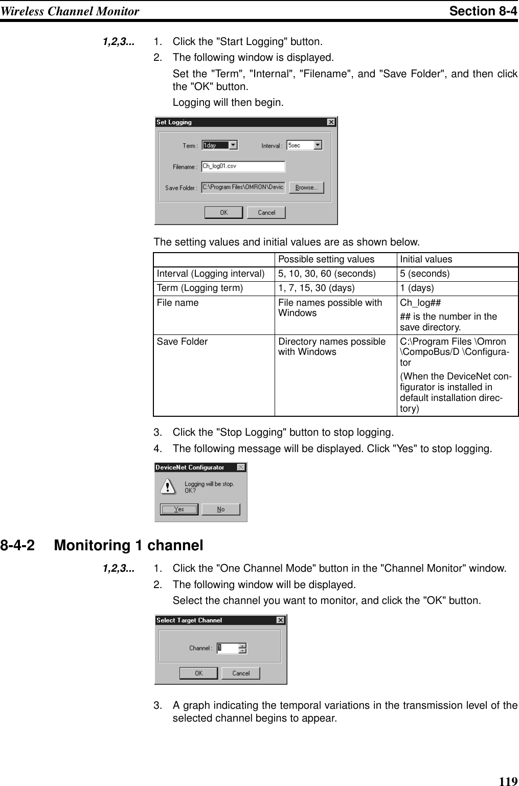 119Wireless Channel Monitor Section 8-41,2,3... 1. Click the &quot;Start Logging&quot; button.2. The following window is displayed.Set the &quot;Term&quot;, &quot;Internal&quot;, &quot;Filename&quot;, and &quot;Save Folder&quot;, and then clickthe &quot;OK&quot; button. Logging will then begin.The setting values and initial values are as shown below.3. Click the &quot;Stop Logging&quot; button to stop logging.4. The following message will be displayed. Click &quot;Yes&quot; to stop logging.8-4-2 Monitoring 1 channel1,2,3... 1. Click the &quot;One Channel Mode&quot; button in the &quot;Channel Monitor&quot; window.2. The following window will be displayed.Select the channel you want to monitor, and click the &quot;OK&quot; button.3. A graph indicating the temporal variations in the transmission level of theselected channel begins to appear.Possible setting values Initial valuesInterval (Logging interval) 5, 10, 30, 60 (seconds) 5 (seconds)Term (Logging term) 1, 7, 15, 30 (days) 1 (days)File name File names possible with Windows Ch_log#### is the number in the save directory.Save Folder Directory names possible with Windows C:\Program Files \Omron \CompoBus/D \Configura-tor(When the DeviceNet con-figurator is installed in default installation direc-tory)