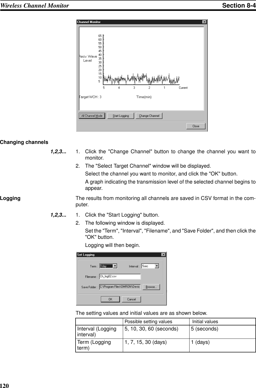 120Wireless Channel Monitor Section 8-4Changing channels1,2,3... 1. Click the &quot;Change Channel&quot; button to change the channel you want tomonitor.2. The &quot;Select Target Channel&quot; window will be displayed.Select the channel you want to monitor, and click the &quot;OK&quot; button.A graph indicating the transmission level of the selected channel begins toappear.Logging The results from monitoring all channels are saved in CSV format in the com-puter.1,2,3... 1. Click the &quot;Start Logging&quot; button.2. The following window is displayed.Set the &quot;Term&quot;, &quot;Interval&quot;, &quot;Filename&quot;, and &quot;Save Folder&quot;, and then click the&quot;OK&quot; button.Logging will then begin.The setting values and initial values are as shown below.Possible setting values  Initial valuesInterval (Logging interval) 5, 10, 30, 60 (seconds) 5 (seconds)Term (Logging term) 1, 7, 15, 30 (days) 1 (days)