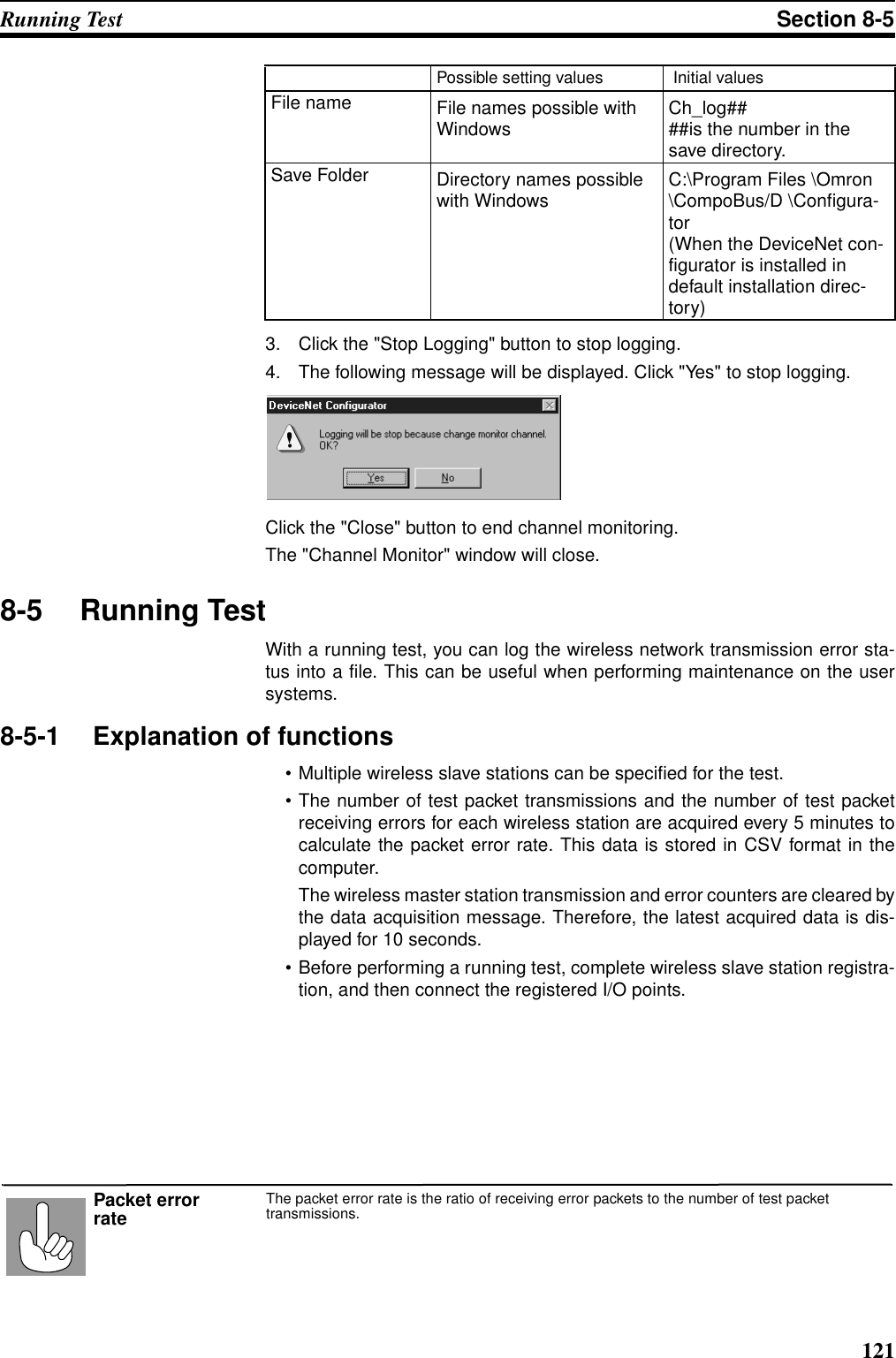 121Running Test Section 8-53. Click the &quot;Stop Logging&quot; button to stop logging.4. The following message will be displayed. Click &quot;Yes&quot; to stop logging.Click the &quot;Close&quot; button to end channel monitoring.The &quot;Channel Monitor&quot; window will close.8-5 Running TestWith a running test, you can log the wireless network transmission error sta-tus into a file. This can be useful when performing maintenance on the usersystems.8-5-1 Explanation of functions• Multiple wireless slave stations can be specified for the test.• The number of test packet transmissions and the number of test packetreceiving errors for each wireless station are acquired every 5 minutes tocalculate the packet error rate. This data is stored in CSV format in thecomputer.The wireless master station transmission and error counters are cleared bythe data acquisition message. Therefore, the latest acquired data is dis-played for 10 seconds.• Before performing a running test, complete wireless slave station registra-tion, and then connect the registered I/O points.File name File names possible with Windows Ch_log####is the number in the save directory.Save Folder Directory names possible with Windows C:\Program Files \Omron \CompoBus/D \Configura-tor(When the DeviceNet con-figurator is installed in default installation direc-tory)Possible setting values  Initial valuesThe packet error rate is the ratio of receiving error packets to the number of test packet transmissions.Packet error rate