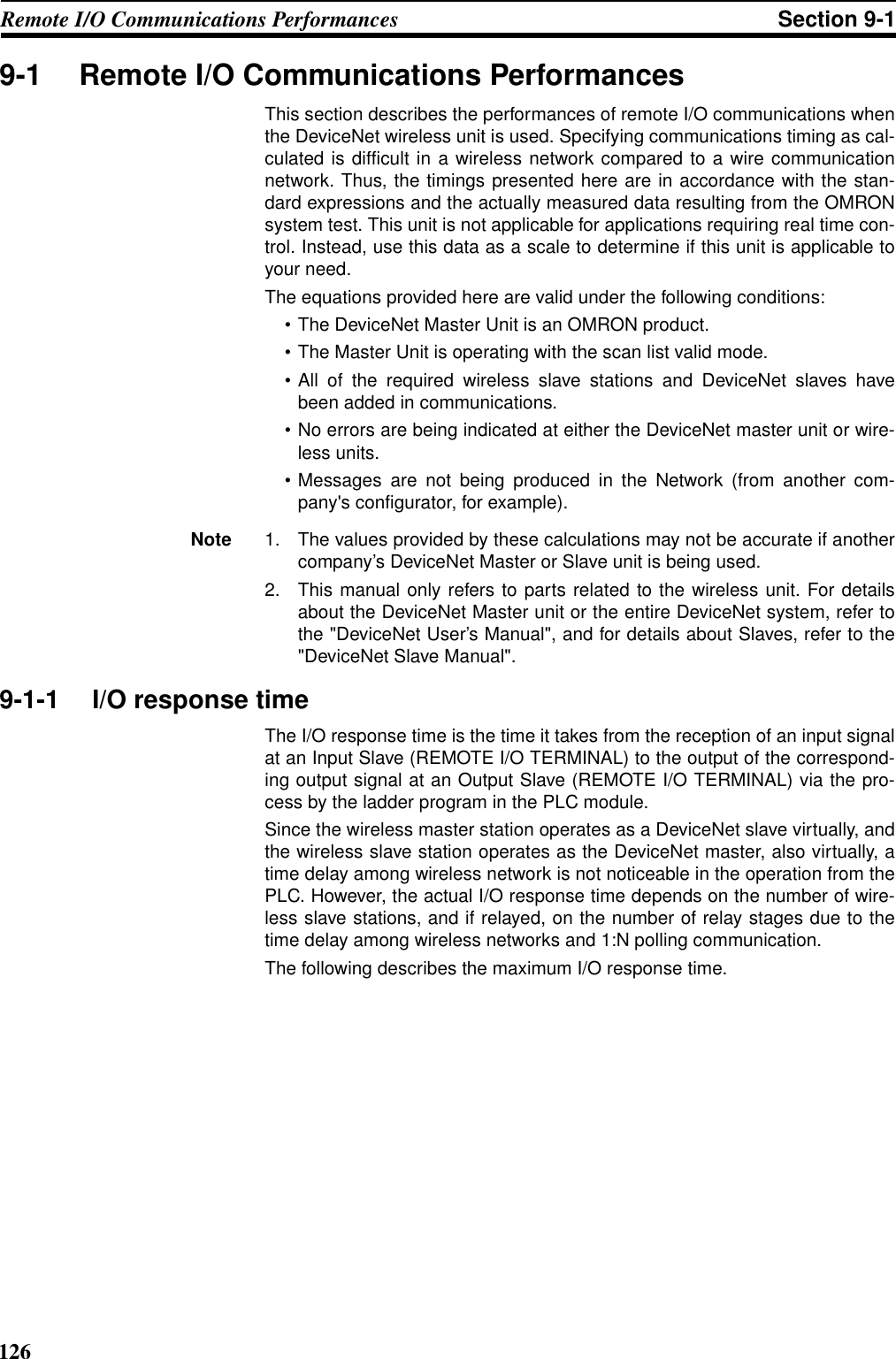 126Remote I/O Communications Performances Section 9-19-1 Remote I/O Communications PerformancesThis section describes the performances of remote I/O communications whenthe DeviceNet wireless unit is used. Specifying communications timing as cal-culated is difficult in a wireless network compared to a wire communicationnetwork. Thus, the timings presented here are in accordance with the stan-dard expressions and the actually measured data resulting from the OMRONsystem test. This unit is not applicable for applications requiring real time con-trol. Instead, use this data as a scale to determine if this unit is applicable toyour need.The equations provided here are valid under the following conditions:• The DeviceNet Master Unit is an OMRON product.• The Master Unit is operating with the scan list valid mode.• All of the required wireless slave stations and DeviceNet slaves havebeen added in communications.• No errors are being indicated at either the DeviceNet master unit or wire-less units.• Messages are not being produced in the Network (from another com-pany&apos;s configurator, for example).Note 1. The values provided by these calculations may not be accurate if anothercompany’s DeviceNet Master or Slave unit is being used.2. This manual only refers to parts related to the wireless unit. For detailsabout the DeviceNet Master unit or the entire DeviceNet system, refer tothe &quot;DeviceNet User’s Manual&quot;, and for details about Slaves, refer to the&quot;DeviceNet Slave Manual&quot;.9-1-1 I/O response timeThe I/O response time is the time it takes from the reception of an input signalat an Input Slave (REMOTE I/O TERMINAL) to the output of the correspond-ing output signal at an Output Slave (REMOTE I/O TERMINAL) via the pro-cess by the ladder program in the PLC module.Since the wireless master station operates as a DeviceNet slave virtually, andthe wireless slave station operates as the DeviceNet master, also virtually, atime delay among wireless network is not noticeable in the operation from thePLC. However, the actual I/O response time depends on the number of wire-less slave stations, and if relayed, on the number of relay stages due to thetime delay among wireless networks and 1:N polling communication.The following describes the maximum I/O response time.