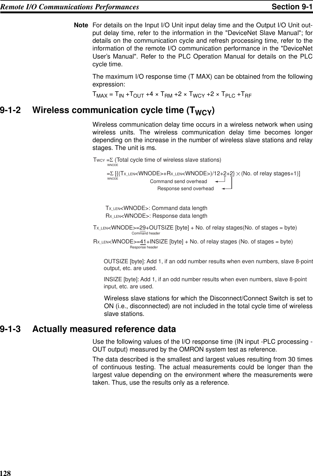 128Remote I/O Communications Performances Section 9-1Note For details on the Input I/O Unit input delay time and the Output I/O Unit out-put delay time, refer to the information in the &quot;DeviceNet Slave Manual&quot;; fordetails on the communication cycle and refresh processing time, refer to theinformation of the remote I/O communication performance in the &quot;DeviceNetUser’s Manual&quot;. Refer to the PLC Operation Manual for details on the PLCcycle time.The maximum I/O response time (T MAX) can be obtained from the followingexpression:TMAX = TIN +TOUT +4 × TRM +2 × TWCY +2 × TPLC +TRF9-1-2 Wireless communication cycle time (TWCY)Wireless communication delay time occurs in a wireless network when usingwireless units. The wireless communication delay time becomes longerdepending on the increase in the number of wireless slave stations and relaystages. The unit is ms.Wireless slave stations for which the Disconnect/Connect Switch is set toON (i.e., disconnected) are not included in the total cycle time of wirelessslave stations.9-1-3 Actually measured reference dataUse the following values of the I/O response time (IN input -PLC processing -OUT output) measured by the OMRON system test as reference.The data described is the smallest and largest values resulting from 30 timesof continuous testing. The actual measurements could be longer than thelargest value depending on the environment where the measurements weretaken. Thus, use the results only as a reference.TWCY =Σ (Total cycle time of wireless slave stations)WNODEWNODECommand headerResponse header =Σ [{(TX_LEN&lt;WNODE&gt;+RX_LEN&lt;WNODE&gt;)/12+2+2}    (No. of relay stages+1)]Command send overheadResponse send overheadTX_LEN&lt;WNODE&gt;=29+OUTSIZE [byte] + No. of relay stages(No. of stages = byte)RX_LEN&lt;WNODE&gt;: Response data lengthTX_LEN&lt;WNODE&gt;: Command data lengthRX_LEN&lt;WNODE&gt;=41+INSIZE [byte] + No. of relay stages (No. of stages = byte)OUTSIZE [byte]: Add 1, if an odd number results when even numbers, slave 8-point output, etc. are used.INSIZE [byte]: Add 1, if an odd number results when even numbers, slave 8-point input, etc. are used.