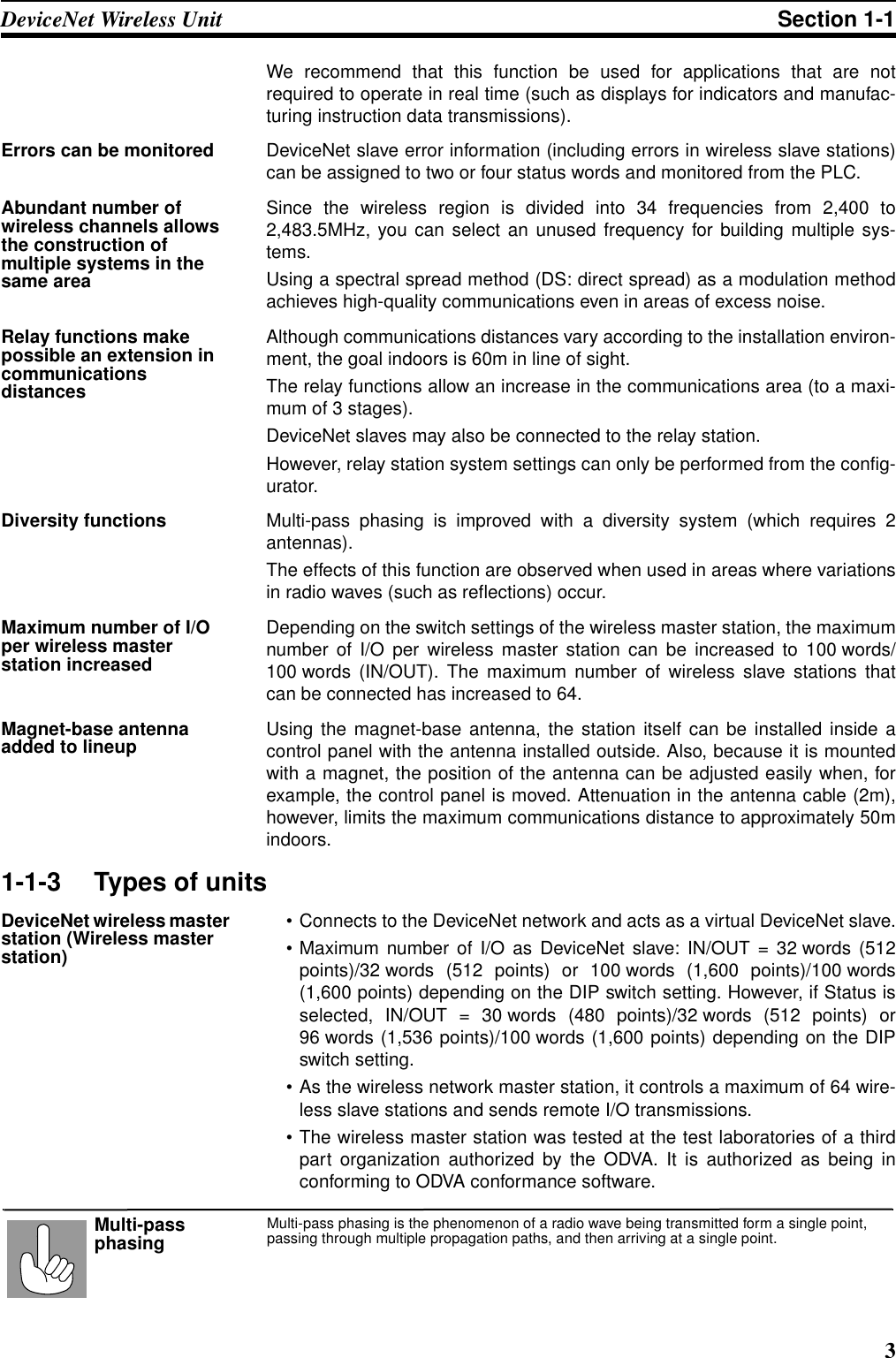 3DeviceNet Wireless Unit Section 1-1We recommend that this function be used for applications that are notrequired to operate in real time (such as displays for indicators and manufac-turing instruction data transmissions).Errors can be monitored DeviceNet slave error information (including errors in wireless slave stations)can be assigned to two or four status words and monitored from the PLC.Abundant number of wireless channels allows the construction of multiple systems in the same areaSince the wireless region is divided into 34 frequencies from 2,400 to2,483.5MHz, you can select an unused frequency for building multiple sys-tems.Using a spectral spread method (DS: direct spread) as a modulation methodachieves high-quality communications even in areas of excess noise.Relay functions make possible an extension in communications distancesAlthough communications distances vary according to the installation environ-ment, the goal indoors is 60m in line of sight.The relay functions allow an increase in the communications area (to a maxi-mum of 3 stages).DeviceNet slaves may also be connected to the relay station.However, relay station system settings can only be performed from the config-urator.Diversity functions Multi-pass phasing is improved with a diversity system (which requires 2antennas).The effects of this function are observed when used in areas where variationsin radio waves (such as reflections) occur.Maximum number of I/O per wireless master station increasedDepending on the switch settings of the wireless master station, the maximumnumber of I/O per wireless master station can be increased to 100 words/100 words (IN/OUT). The maximum number of wireless slave stations thatcan be connected has increased to 64.Magnet-base antenna added to lineup Using the magnet-base antenna, the station itself can be installed inside acontrol panel with the antenna installed outside. Also, because it is mountedwith a magnet, the position of the antenna can be adjusted easily when, forexample, the control panel is moved. Attenuation in the antenna cable (2m),however, limits the maximum communications distance to approximately 50mindoors.1-1-3 Types of unitsDeviceNet wireless master station (Wireless master station)• Connects to the DeviceNet network and acts as a virtual DeviceNet slave.• Maximum number of I/O as DeviceNet slave: IN/OUT = 32 words (512points)/32 words (512 points) or 100 words (1,600 points)/100 words(1,600 points) depending on the DIP switch setting. However, if Status isselected, IN/OUT = 30 words (480 points)/32 words (512 points) or96 words (1,536 points)/100 words (1,600 points) depending on the DIPswitch setting.• As the wireless network master station, it controls a maximum of 64 wire-less slave stations and sends remote I/O transmissions.• The wireless master station was tested at the test laboratories of a thirdpart organization authorized by the ODVA. It is authorized as being inconforming to ODVA conformance software.Multi-pass phasing is the phenomenon of a radio wave being transmitted form a single point, passing through multiple propagation paths, and then arriving at a single point.Multi-pass phasing