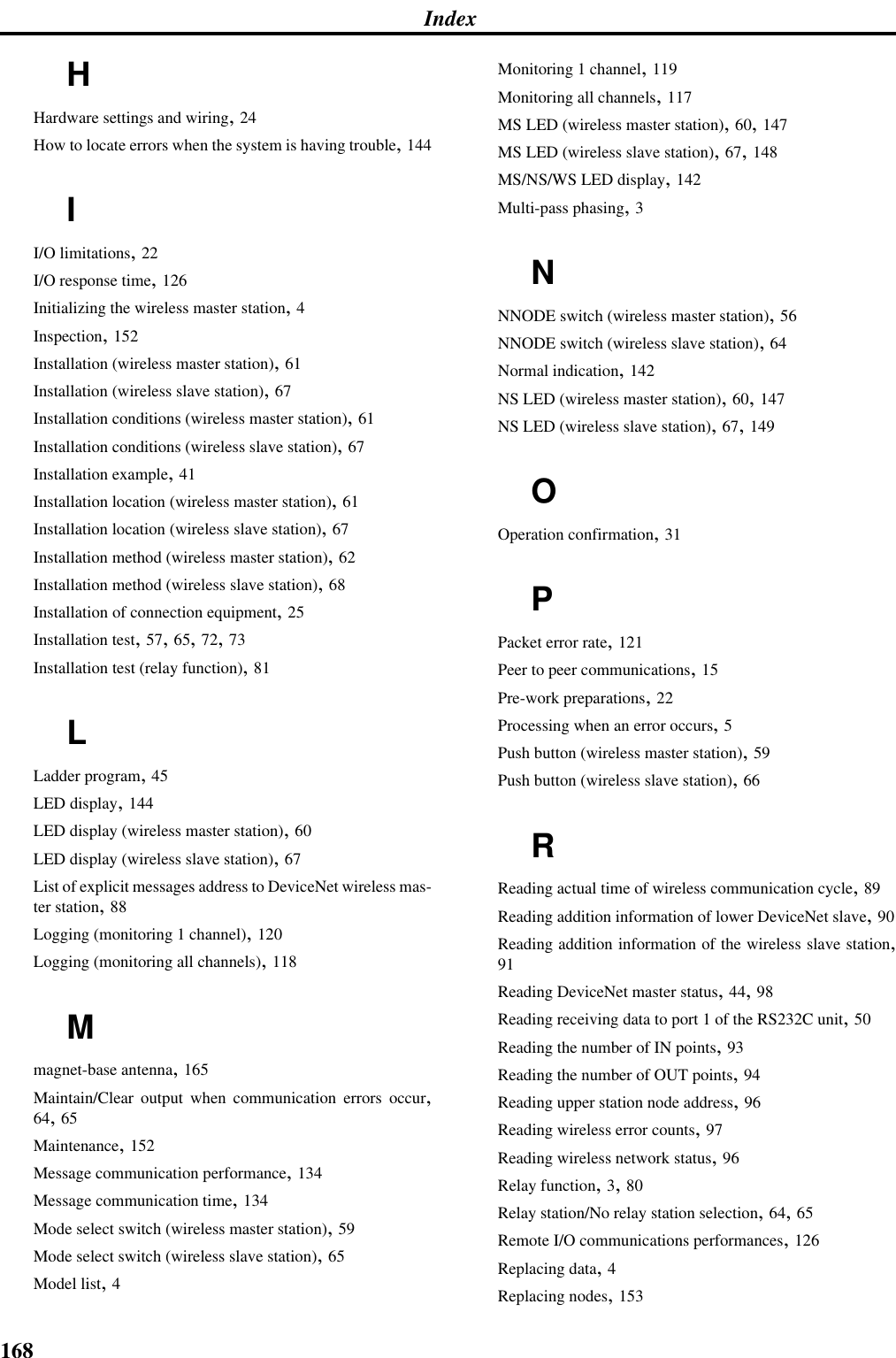 168IndexHHardware settings and wiring, 24How to locate errors when the system is having trouble, 144II/O limitations, 22I/O response time, 126Initializing the wireless master station, 4Inspection, 152Installation (wireless master station), 61Installation (wireless slave station), 67Installation conditions (wireless master station), 61Installation conditions (wireless slave station), 67Installation example, 41Installation location (wireless master station), 61Installation location (wireless slave station), 67Installation method (wireless master station), 62Installation method (wireless slave station), 68Installation of connection equipment, 25Installation test, 57, 65, 72, 73Installation test (relay function), 81LLadder program, 45LED display, 144LED display (wireless master station), 60LED display (wireless slave station), 67List of explicit messages address to DeviceNet wireless mas-ter station, 88Logging (monitoring 1 channel), 120Logging (monitoring all channels), 118Mmagnet-base antenna, 165Maintain/Clear output when communication errors occur,64, 65Maintenance, 152Message communication performance, 134Message communication time, 134Mode select switch (wireless master station), 59Mode select switch (wireless slave station), 65Model list, 4Monitoring 1 channel, 119Monitoring all channels, 117MS LED (wireless master station), 60, 147MS LED (wireless slave station), 67, 148MS/NS/WS LED display, 142Multi-pass phasing, 3NNNODE switch (wireless master station), 56NNODE switch (wireless slave station), 64Normal indication, 142NS LED (wireless master station), 60, 147NS LED (wireless slave station), 67, 149OOperation confirmation, 31PPacket error rate, 121Peer to peer communications, 15Pre-work preparations, 22Processing when an error occurs, 5Push button (wireless master station), 59Push button (wireless slave station), 66RReading actual time of wireless communication cycle, 89Reading addition information of lower DeviceNet slave, 90Reading addition information of the wireless slave station,91Reading DeviceNet master status, 44, 98Reading receiving data to port 1 of the RS232C unit, 50Reading the number of IN points, 93Reading the number of OUT points, 94Reading upper station node address, 96Reading wireless error counts, 97Reading wireless network status, 96Relay function, 3, 80Relay station/No relay station selection, 64, 65Remote I/O communications performances, 126Replacing data, 4Replacing nodes, 153