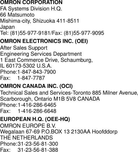 OMRON CORPORATIONFA Systems Division H.Q.66 MatsumotoMishima-city, Shizuoka 411-8511JapanTel: (81)55-977-9181/Fax: (81)55-977-9095OMRON ELECTRONICS INC. (OEI)After Sales SupportEngineering Services Department1 East Commerce Drive, Schaumburg, IL 60173-5302 U.S.A.Phone:1-847-843-7900Fax: 1-847-7787OMRON CANADA INC. (OCI)Technical Sales and Services-Toronto 885 Milner Avenue,Scarborough, Ontario M1B 5V8 CANADAPhone:1-416-286-6465Fax: 1-416-286-6648EUROPEAN H.Q. (OEE-HQ)OMRON EUROPE B.V.Wegalaan 67-69 P.O.BOX 13 2130AA Hoofddorp THE NETHERLANDSPhone:31-23-56-81-300Fax: 31-23-56-81-388