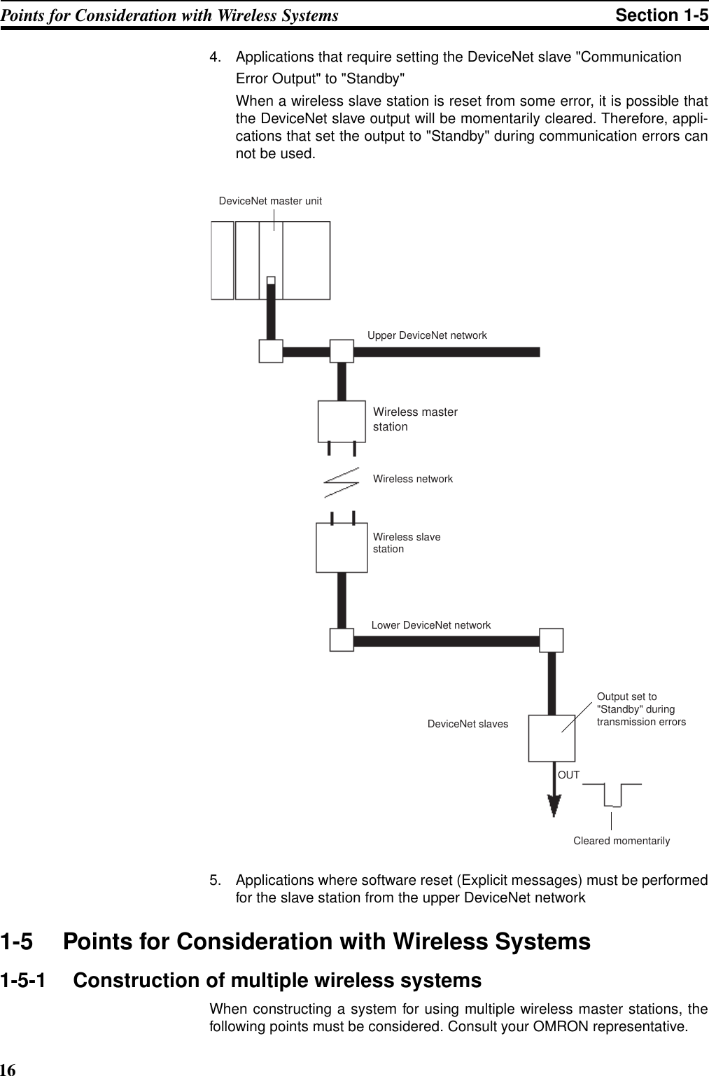 16Points for Consideration with Wireless Systems Section 1-54. Applications that require setting the DeviceNet slave &quot;CommunicationError Output&quot; to &quot;Standby&quot; When a wireless slave station is reset from some error, it is possible thatthe DeviceNet slave output will be momentarily cleared. Therefore, appli-cations that set the output to &quot;Standby&quot; during communication errors cannot be used.5. Applications where software reset (Explicit messages) must be performedfor the slave station from the upper DeviceNet network1-5 Points for Consideration with Wireless Systems1-5-1 Construction of multiple wireless systemsWhen constructing a system for using multiple wireless master stations, thefollowing points must be considered. Consult your OMRON representative.DeviceNet slavesOUTDeviceNet master unitUpper DeviceNet networkWireless networkLower DeviceNet networkWireless master stationWireless slave stationOutput set to &quot;Standby&quot; during transmission errorsCleared momentarily