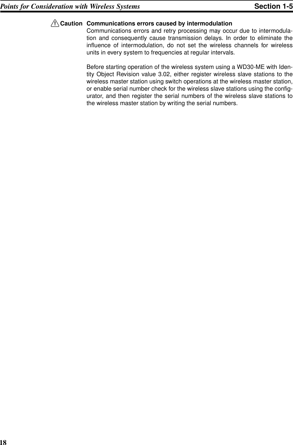 18Points for Consideration with Wireless Systems Section 1-5!Caution Communications errors caused by intermodulationCommunications errors and retry processing may occur due to intermodula-tion and consequently cause transmission delays. In order to eliminate theinfluence of intermodulation, do not set the wireless channels for wirelessunits in every system to frequencies at regular intervals.Before starting operation of the wireless system using a WD30-ME with Iden-tity Object Revision value 3.02, either register wireless slave stations to thewireless master station using switch operations at the wireless master station,or enable serial number check for the wireless slave stations using the config-urator, and then register the serial numbers of the wireless slave stations tothe wireless master station by writing the serial numbers.