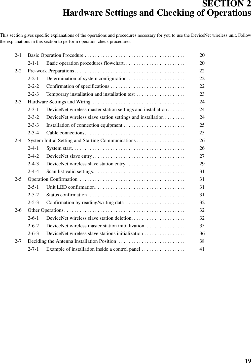 19SECTION 2Hardware Settings and Checking of OperationsThis section gives specific explanations of the operations and procedures necessary for you to use the DeviceNet wireless unit. Followthe explanations in this section to perform operation check procedures.2-1 Basic Operation Procedure . . . . . . . . . . . . . . . . . . . . . . . . . . . . . . . . . . . . . . .  202-1-1 Basic operation procedures flowchart. . . . . . . . . . . . . . . . . . . . . . . .  202-2 Pre-work Preparations. . . . . . . . . . . . . . . . . . . . . . . . . . . . . . . . . . . . . . . . . . .  222-2-1 Determination of system configuration  . . . . . . . . . . . . . . . . . . . . . .  222-2-2 Confirmation of specifications . . . . . . . . . . . . . . . . . . . . . . . . . . . . .  222-2-3 Temporary installation and installation test . . . . . . . . . . . . . . . . . . .  232-3 Hardware Settings and Wiring  . . . . . . . . . . . . . . . . . . . . . . . . . . . . . . . . . . . .  242-3-1 DeviceNet wireless master station settings and installation. . . . . . .  242-3-2 DeviceNet wireless slave station settings and installation . . . . . . . .  242-3-3 Installation of connection equipment . . . . . . . . . . . . . . . . . . . . . . . .  252-3-4 Cable connections. . . . . . . . . . . . . . . . . . . . . . . . . . . . . . . . . . . . . . .  252-4 System Initial Setting and Starting Communications . . . . . . . . . . . . . . . . . . .  262-4-1 System start. . . . . . . . . . . . . . . . . . . . . . . . . . . . . . . . . . . . . . . . . . . .  262-4-2 DeviceNet slave entry. . . . . . . . . . . . . . . . . . . . . . . . . . . . . . . . . . . .  272-4-3 DeviceNet wireless slave station entry . . . . . . . . . . . . . . . . . . . . . . .  292-4-4 Scan list valid settings. . . . . . . . . . . . . . . . . . . . . . . . . . . . . . . . . . . .  312-5 Operation Confirmation  . . . . . . . . . . . . . . . . . . . . . . . . . . . . . . . . . . . . . . . . .  312-5-1 Unit LED confirmation. . . . . . . . . . . . . . . . . . . . . . . . . . . . . . . . . . .  312-5-2 Status confirmation. . . . . . . . . . . . . . . . . . . . . . . . . . . . . . . . . . . . . .  312-5-3 Confirmation by reading/writing data  . . . . . . . . . . . . . . . . . . . . . . .  322-6 Other Operations. . . . . . . . . . . . . . . . . . . . . . . . . . . . . . . . . . . . . . . . . . . . . . .  322-6-1 DeviceNet wireless slave station deletion. . . . . . . . . . . . . . . . . . . . .  322-6-2 DeviceNet wireless master station initialization. . . . . . . . . . . . . . . .  352-6-3 DeviceNet wireless slave stations initialization . . . . . . . . . . . . . . . .  362-7 Deciding the Antenna Installation Position  . . . . . . . . . . . . . . . . . . . . . . . . . .  382-7-1 Example of installation inside a control panel . . . . . . . . . . . . . . . . .  41