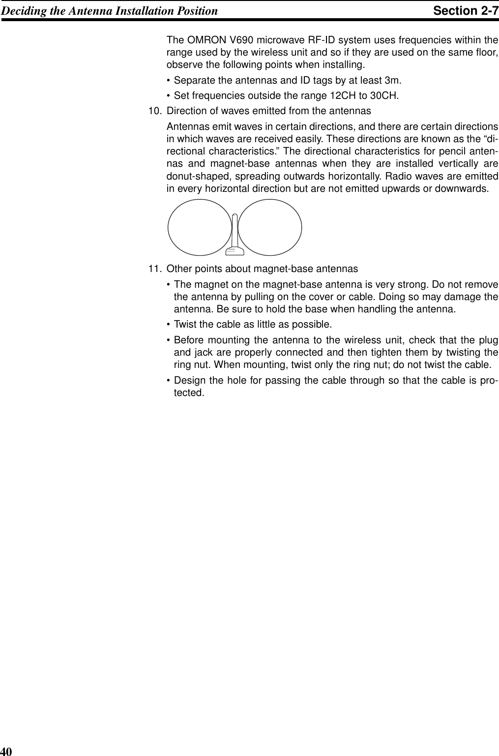 40Deciding the Antenna Installation Position Section 2-7The OMRON V690 microwave RF-ID system uses frequencies within therange used by the wireless unit and so if they are used on the same floor,observe the following points when installing.• Separate the antennas and ID tags by at least 3m.• Set frequencies outside the range 12CH to 30CH.10. Direction of waves emitted from the antennasAntennas emit waves in certain directions, and there are certain directionsin which waves are received easily. These directions are known as the “di-rectional characteristics.” The directional characteristics for pencil anten-nas and magnet-base antennas when they are installed vertically aredonut-shaped, spreading outwards horizontally. Radio waves are emittedin every horizontal direction but are not emitted upwards or downwards.11. Other points about magnet-base antennas• The magnet on the magnet-base antenna is very strong. Do not removethe antenna by pulling on the cover or cable. Doing so may damage theantenna. Be sure to hold the base when handling the antenna.• Twist the cable as little as possible.• Before mounting the antenna to the wireless unit, check that the plugand jack are properly connected and then tighten them by twisting thering nut. When mounting, twist only the ring nut; do not twist the cable.• Design the hole for passing the cable through so that the cable is pro-tected.