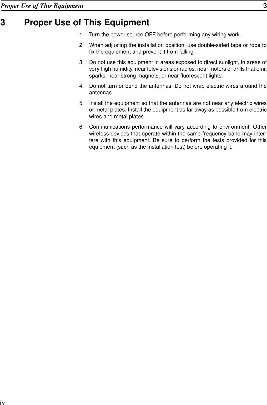 ivProper Use of This Equipment 33 Proper Use of This Equipment1. Turn the power source OFF before performing any wiring work.2. When adjusting the installation position, use double-sided tape or rope tofix the equipment and prevent it from falling.3. Do not use this equipment in areas exposed to direct sunlight, in areas ofvery high humidity, near televisions or radios, near motors or drills that emitsparks, near strong magnets, or near fluorescent lights.4. Do not turn or bend the antennas. Do not wrap electric wires around theantennas.5. Install the equipment so that the antennas are not near any electric wiresor metal plates. Install the equipment as far away as possible from electricwires and metal plates.6. Communications performance will vary according to environment. Otherwireless devices that operate within the same frequency band may inter-fere with this equipment. Be sure to perform the tests provided for thisequipment (such as the installation test) before operating it.