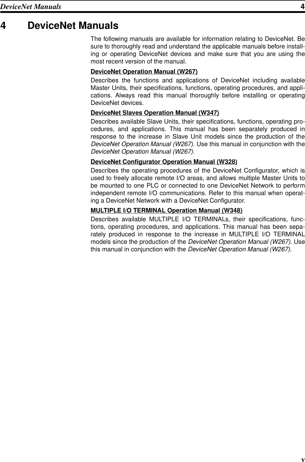 vDeviceNet Manuals 44 DeviceNet ManualsThe following manuals are available for information relating to DeviceNet. Besure to thoroughly read and understand the applicable manuals before install-ing or operating DeviceNet devices and make sure that you are using themost recent version of the manual.DeviceNet Operation Manual (W267)Describes the functions and applications of DeviceNet including availableMaster Units, their specifications, functions, operating procedures, and appli-cations. Always read this manual thoroughly before installing or operatingDeviceNet devices.DeviceNet Slaves Operation Manual (W347)Describes available Slave Units, their specifications, functions, operating pro-cedures, and applications. This manual has been separately produced inresponse to the increase in Slave Unit models since the production of theDeviceNet Operation Manual (W267). Use this manual in conjunction with theDeviceNet Operation Manual (W267).DeviceNet Configurator Operation Manual (W328)Describes the operating procedures of the DeviceNet Configurator, which isused to freely allocate remote I/O areas, and allows multiple Master Units tobe mounted to one PLC or connected to one DeviceNet Network to performindependent remote I/O communications. Refer to this manual when operat-ing a DeviceNet Network with a DeviceNet Configurator.MULTIPLE I/O TERMINAL Operation Manual (W348)Describes available MULTIPLE I/O TERMINALs, their specifications, func-tions, operating procedures, and applications. This manual has been sepa-rately produced in response to the increase in MULTIPLE I/O TERMINALmodels since the production of the DeviceNet Operation Manual (W267). Usethis manual in conjunction with the DeviceNet Operation Manual (W267).
