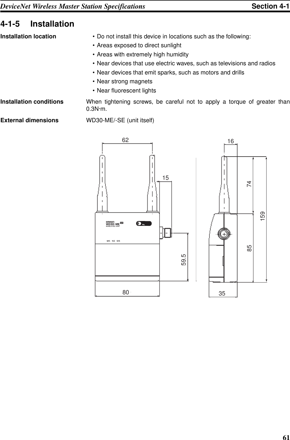 61DeviceNet Wireless Master Station Specifications Section 4-14-1-5 InstallationInstallation location • Do not install this device in locations such as the following:• Areas exposed to direct sunlight• Areas with extremely high humidity• Near devices that use electric waves, such as televisions and radios• Near devices that emit sparks, such as motors and drills• Near strong magnets• Near fluorescent lightsInstallation conditions When tightening screws, be careful not to apply a torque of greater than0.3N·m.External dimensions WD30-ME/-SE (unit itself)8535167415959.5801562