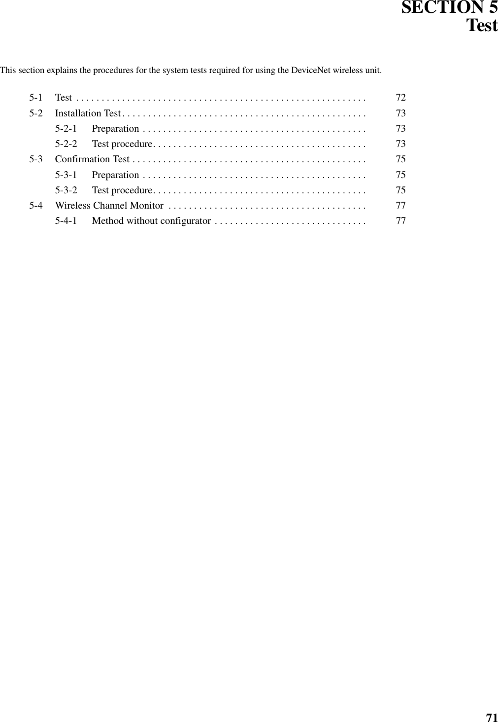 71SECTION 5TestThis section explains the procedures for the system tests required for using the DeviceNet wireless unit.5-1 Test  . . . . . . . . . . . . . . . . . . . . . . . . . . . . . . . . . . . . . . . . . . . . . . . . . . . . . . . . .  725-2 Installation Test. . . . . . . . . . . . . . . . . . . . . . . . . . . . . . . . . . . . . . . . . . . . . . . .  735-2-1 Preparation . . . . . . . . . . . . . . . . . . . . . . . . . . . . . . . . . . . . . . . . . . . .  735-2-2 Test procedure. . . . . . . . . . . . . . . . . . . . . . . . . . . . . . . . . . . . . . . . . .  735-3 Confirmation Test . . . . . . . . . . . . . . . . . . . . . . . . . . . . . . . . . . . . . . . . . . . . . .  755-3-1 Preparation . . . . . . . . . . . . . . . . . . . . . . . . . . . . . . . . . . . . . . . . . . . .  755-3-2 Test procedure. . . . . . . . . . . . . . . . . . . . . . . . . . . . . . . . . . . . . . . . . .  755-4 Wireless Channel Monitor  . . . . . . . . . . . . . . . . . . . . . . . . . . . . . . . . . . . . . . .  775-4-1 Method without configurator . . . . . . . . . . . . . . . . . . . . . . . . . . . . . .  77