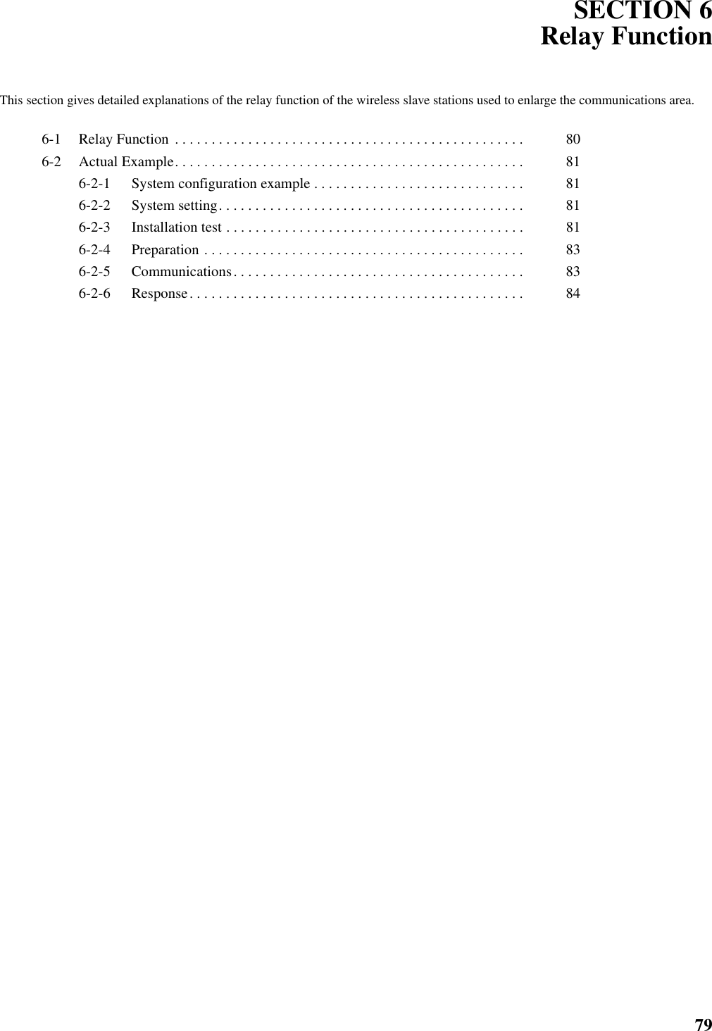 79SECTION 6Relay FunctionThis section gives detailed explanations of the relay function of the wireless slave stations used to enlarge the communications area.6-1 Relay Function  . . . . . . . . . . . . . . . . . . . . . . . . . . . . . . . . . . . . . . . . . . . . . . . .  806-2 Actual Example. . . . . . . . . . . . . . . . . . . . . . . . . . . . . . . . . . . . . . . . . . . . . . . .  816-2-1 System configuration example . . . . . . . . . . . . . . . . . . . . . . . . . . . . .  816-2-2 System setting. . . . . . . . . . . . . . . . . . . . . . . . . . . . . . . . . . . . . . . . . .  816-2-3 Installation test . . . . . . . . . . . . . . . . . . . . . . . . . . . . . . . . . . . . . . . . .  816-2-4 Preparation . . . . . . . . . . . . . . . . . . . . . . . . . . . . . . . . . . . . . . . . . . . .  836-2-5 Communications. . . . . . . . . . . . . . . . . . . . . . . . . . . . . . . . . . . . . . . .  836-2-6 Response. . . . . . . . . . . . . . . . . . . . . . . . . . . . . . . . . . . . . . . . . . . . . .  84