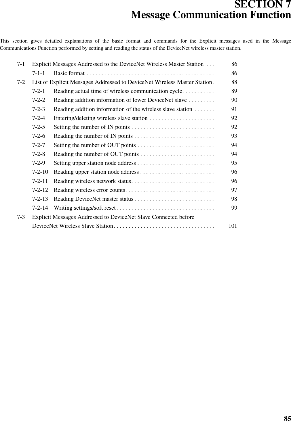 85SECTION 7Message Communication FunctionThis section gives detailed explanations of the basic format and commands for the Explicit messages used in the MessageCommunications Function performed by setting and reading the status of the DeviceNet wireless master station.7-1 Explicit Messages Addressed to the DeviceNet Wireless Master Station  . . .  867-1-1 Basic format . . . . . . . . . . . . . . . . . . . . . . . . . . . . . . . . . . . . . . . . . . .  867-2 List of Explicit Messages Addressed to DeviceNet Wireless Master Station.  887-2-1 Reading actual time of wireless communication cycle. . . . . . . . . . .  897-2-2 Reading addition information of lower DeviceNet slave . . . . . . . . .  907-2-3 Reading addition information of the wireless slave station . . . . . . .  917-2-4 Entering/deleting wireless slave station . . . . . . . . . . . . . . . . . . . . . .  927-2-5 Setting the number of IN points . . . . . . . . . . . . . . . . . . . . . . . . . . . .  927-2-6 Reading the number of IN points . . . . . . . . . . . . . . . . . . . . . . . . . . .  937-2-7 Setting the number of OUT points . . . . . . . . . . . . . . . . . . . . . . . . . .  947-2-8 Reading the number of OUT points . . . . . . . . . . . . . . . . . . . . . . . . .  947-2-9 Setting upper station node address . . . . . . . . . . . . . . . . . . . . . . . . . .  957-2-10 Reading upper station node address . . . . . . . . . . . . . . . . . . . . . . . . .  967-2-11 Reading wireless network status. . . . . . . . . . . . . . . . . . . . . . . . . . . .  967-2-12 Reading wireless error counts. . . . . . . . . . . . . . . . . . . . . . . . . . . . . .  977-2-13 Reading DeviceNet master status. . . . . . . . . . . . . . . . . . . . . . . . . . .  987-2-14 Writing settings/soft reset. . . . . . . . . . . . . . . . . . . . . . . . . . . . . . . . .  997-3 Explicit Messages Addressed to DeviceNet Slave Connected before DeviceNet Wireless Slave Station. . . . . . . . . . . . . . . . . . . . . . . . . . . . . . . . . .  101