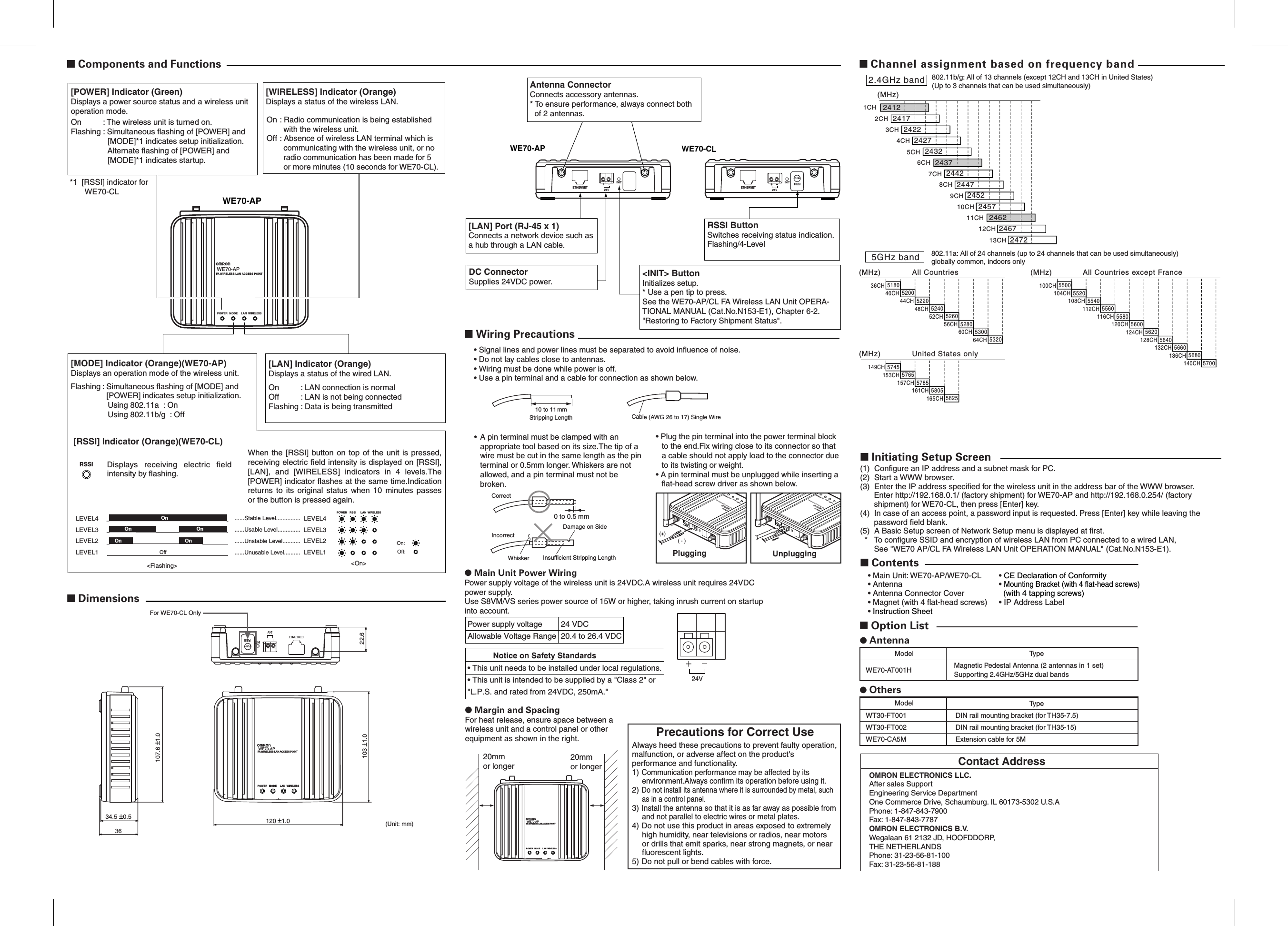 Contact AddressOMRON ELECTRONICS LLC.After sales SupportEngineering Service DepartmentOne Commerce Drive, Schaumburg. IL 60173-5302 U.S.APhone: 1-847-843-7900Fax: 1-847-843-7787OMRON ELECTRONICS B.V.Wegalaan 61 2132 JD, HOOFDDORP,THE NETHERLANDSPhone: 31-23-56-81-100Fax: 31-23-56-81-188(1)  Configure an IP address and a subnet mask for PC.(2)  Start a WWW browser.(3)  Enter the IP address specified for the wireless unit in the address bar of the WWW browser.  Enter http://192.168.0.1/ (factory shipment) for WE70-AP and http://192.168.0.254/ (factory shipment) for WE70-CL, then press [Enter] key.(4)  In case of an access point, a password input is requested. Press [Enter] key while leaving the password field blank.(5)  A Basic Setup screen of Network Setup menu is displayed at first.  *  To configure SSID and encryption of wireless LAN from PC connected to a wired LAN, See &quot;WE70 AP/CL FA Wireless LAN Unit OPERATION MANUAL&quot; (Cat.No.N153-E1).■ Initiating Setup Screen■ Channel assignment based on frequency band802.11b/g: All of 13 channels (except 12CH and 13CH in United States)(Up to 3 channels that can be used simultaneously)(MHz)1CH2CH3CH4CH5CH6CH7CH8CH9CH10CH11CH12CH13CH24122417242224272432243724422447245224572462246724722.4GHz band802.11a: All of 24 channels (up to 24 channels that can be used simultaneously) globally common, indoors only(MHz) All Countries36CH 5180 100CH 5500104CH 5520108CH 5540112CH 5560116CH 5580120CH 5600124CH 5620128CH 5640132CH 5660136CH 5680140CH 570040CH 520044CH 522048CH 524052CH 526056CH 528060CH 530064CH 5320(MHz)5GHz band(MHz) United States only149CH 5745153CH 5765157CH 5785161CH 5805165CH 5825All Countries except FranceCable (AWG 26 to 17) Single Wire10 to 11 mmStripping Length■ Wiring Precautions• Signal lines and power lines must be separated to avoid influence of noise.• Do not lay cables close to antennas.• Wiring must be done while power is off.• Use a pin terminal and a cable for connection as shown below.0 to 0.5 mmInsufficient Stripping LengthDamage on SideWhiskerCorrectIncorrect• A pin terminal must be clamped with an appropriate tool based on its size.The tip of a wire must be cut in the same length as the pin terminal or 0.5mm longer. Whiskers are not allowed, and a pin terminal must not be broken.• Plug the pin terminal into the power terminal block to the end.Fix wiring close to its connector so that a cable should not apply load to the connector due to its twisting or weight.• A pin terminal must be unplugged while inserting a flat-head screw driver as shown below.● Main Unit Power WiringPower supply voltage of the wireless unit is 24VDC.A wireless unit requires 24VDC power supply.Use S8VM/VS series power source of 15W or higher, taking inrush current on startup into account.● Margin and SpacingFor heat release, ensure space between a wireless unit and a control panel or other equipment as shown in the right.Power supply voltage 24 VDCAllowable Voltage Range 20.4 to 26.4 VDCNotice on Safety Standards20mm or longer20mm or longerWE70-APLANMODEFA WIRELESS LAN ACCESS POINTPOWER WIRELESSWE70-APFA WIRELESS LAN ACCESS POINTLANMODEPOWERWIRELESS(+)( - )PluggingWE70-APFA WIRELESS LAN ACCESS POINTLANMODEPOWERWIRELESSUnplugging24V• This unit needs to be installed under local regulations.• This unit is intended to be supplied by a &quot;Class 2&quot; or &quot;L.P.S. and rated from 24VDC, 250mA.&quot;120 ±1.0 (Unit: mm)34.5 ±0.536103 ±1.0 22.6107.6 ±1.0For WE70-CL OnlyETHERNETINITPUSHRSSI24VWE70-APLANMODEFA WIRELESS LAN ACCESS POINTPOWER WIRELESS■ Dimensions[LAN] Indicator (Orange)Displays a status of the wired LAN.On : LAN connection is normalOff : LAN is not being connectedFlashing: Data is being transmitted[MODE] Indicator (Orange)(WE70-AP)Displays an operation mode of the wireless unit.*1  [RSSI] indicator for WE70-CLDisplays  receiving  electric  field intensity by flashing.Flashing: Simultaneous flashing of [MODE] and [POWER] indicates setup initialization.    Using 802.11a  : On    Using 802.11b/g  : OffWE70-APWE70-APLANMODEFA WIRELESS LAN ACCESS POINTPOWER WIRELESSLANRSSIPOWER WIRELESSLEVEL4LEVEL3LEVEL2LEVEL1LEVEL4LEVEL3LEVEL2LEVEL1Off Off:OnOn On On:On OnWhen the [RSSI] button on top of  the unit is  pressed, receiving electric field intensity is displayed on [RSSI], [LAN],  and  [WIRELESS]  indicators  in  4  levels.The [POWER] indicator flashes at the same time.Indication returns  to  its  original  status  when  10  minutes  passes or the button is pressed again.......Stable Level.....................Usable Level....................Unstable Level.................Unusable Level..........&lt;Flashing&gt; &lt;On&gt;RSSI[RSSI] Indicator (Orange)(WE70-CL)WE70-APWE70-CLETHERNETINITPUSHRSSIETHERNETINIT&lt;INIT&gt; ButtonInitializes setup.* Use a pen tip to press.See the WE70-AP/CL FA Wireless LAN Unit OPERA-TIONAL MANUAL (Cat.No.N153-E1), Chapter 6-2. &quot;Restoring to Factory Shipment Status&quot;.DC ConnectorSupplies 24VDC power.RSSI ButtonSwitches receiving status indication.Flashing/4-Level[LAN] Port (RJ-45 x 1)Connects a network device such as a hub through a LAN cable.Antenna ConnectorConnects accessory antennas.* To ensure performance, always connect both  of 2 antennas.■ Components and Functions[POWER] Indicator (Green)Displays a power source status and a wireless unit operation mode.On : The wireless unit is turned on.Flashing: Simultaneous flashing of [POWER] and [MODE]*1 indicates setup initialization.   Alternate flashing of [POWER] and [MODE]*1 indicates startup.[WIRELESS] Indicator (Orange)Displays a status of the wireless LAN.On: Radio communication is being established with the wireless unit.Off: Absence of wireless LAN terminal which is communicating with the wireless unit, or no radio communication has been made for 5 or more minutes (10 seconds for WE70-CL).■ Option List● Others● AntennaWE70-AT001HWT30-FT001WT30-FT002WE70-CA5MMagnetic Pedestal Antenna (2 antennas in 1 set)Supporting 2.4GHz/5GHz dual bandsDIN rail mounting bracket (for TH35-7.5)DIN rail mounting bracket (for TH35-15)Extension cable for 5MTypeTypeModelModel■ Contents• Main Unit: WE70-AP/WE70-CL• Antenna• Antenna Connector Cover• Magnet (with 4 flat-head screws)• Instruction Sheet • CE Declaration of Conformity• Mounting Bracket (with 4 flat-head screws)  (with 4 tapping screws)• IP Address Label24V 24VPrecautions for Correct UseAlways heed these precautions to prevent faulty operation, malfunction, or adverse affect on the product&apos;s performance and functionality.1) Communication performance may be affected by its environment.Always confirm its operation before using it.2) Do not install its antenna where it is surrounded by metal, such as in a control panel.3) Install the antenna so that it is as far away as possible from and not parallel to electric wires or metal plates.4) Do not use this product in areas exposed to extremely high humidity, near televisions or radios, near motors or drills that emit sparks, near strong magnets, or near fluorescent lights.5) Do not pull or bend cables with force.