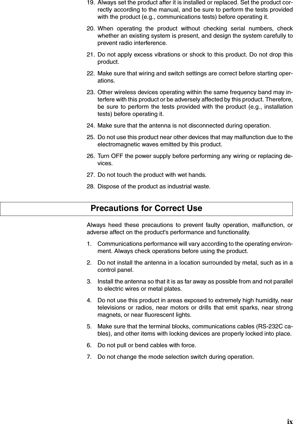 ix19. Always set the product after it is installed or replaced. Set the product cor-rectly according to the manual, and be sure to perform the tests providedwith the product (e.g., communications tests) before operating it.20. When operating the product without checking serial numbers, checkwhether an existing system is present, and design the system carefully toprevent radio interference.21. Do not apply excess vibrations or shock to this product. Do not drop thisproduct.22. Make sure that wiring and switch settings are correct before starting oper-ations.23. Other wireless devices operating within the same frequency band may in-terfere with this product or be adversely affected by this product. Therefore,be sure to perform the tests provided with the product (e.g., installationtests) before operating it.24. Make sure that the antenna is not disconnected during operation.25. Do not use this product near other devices that may malfunction due to theelectromagnetic waves emitted by this product.26. Turn OFF the power supply before performing any wiring or replacing de-vices.27. Do not touch the product with wet hands.28. Dispose of the product as industrial waste.Always heed these precautions to prevent faulty operation, malfunction, oradverse affect on the product&apos;s performance and functionality.1. Communications performance will vary according to the operating environ-ment. Always check operations before using the product.2. Do not install the antenna in a location surrounded by metal, such as in acontrol panel.3. Install the antenna so that it is as far away as possible from and not parallelto electric wires or metal plates.4. Do not use this product in areas exposed to extremely high humidity, neartelevisions or radios, near motors or drills that emit sparks, near strongmagnets, or near fluorescent lights.5. Make sure that the terminal blocks, communications cables (RS-232C ca-bles), and other items with locking devices are properly locked into place.6. Do not pull or bend cables with force.7. Do not change the mode selection switch during operation.Precautions for Correct Use