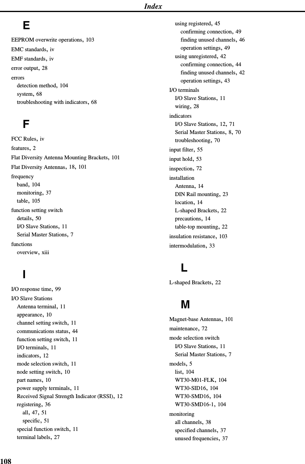 108IndexEEEPROM overwrite operations, 103EMC standards, ivEMF standards, iverror output, 28errorsdetection method, 104system, 68troubleshooting with indicators, 68FFCC Rules, ivfeatures, 2Flat Diversity Antenna Mounting Brackets, 101Flat Diversity Antennas, 18, 101frequencyband, 104monitoring, 37table, 105function setting switchdetails, 50I/O Slave Stations, 11Serial Master Stations, 7functionsoverview, xiiiII/O response time, 99I/O Slave StationsAntenna terminal, 11appearance, 10channel setting switch, 11communications status, 44function setting switch, 11I/O terminals, 11indicators, 12mode selection switch, 11node setting switch, 10part names, 10power supply terminals, 11Received Signal Strength Indicator (RSSI), 12registering, 36all, 47, 51specific, 51special function switch, 11terminal labels, 27using registered, 45confirming connection, 49finding unused channels, 46operation settings, 49using unregistered, 42confirming connection, 44finding unused channels, 42operation settings, 43I/O terminalsI/O Slave Stations, 11wiring, 28indicatorsI/O Slave Stations, 12, 71Serial Master Stations, 8, 70troubleshooting, 70input filter, 55input hold, 53inspection, 72installationAntenna, 14DIN Rail mounting, 23location, 14L-shaped Brackets, 22precautions, 14table-top mounting, 22insulation resistance, 103intermodulation, 33LL-shaped Brackets, 22MMagnet-base Antennas, 101maintenance, 72mode selection switchI/O Slave Stations, 11Serial Master Stations, 7models, 5list, 104WT30-M01-FLK, 104WT30-SID16, 104WT30-SMD16, 104WT30-SMD16-1, 104monitoringall channels, 38specified channels, 37unused frequencies, 37