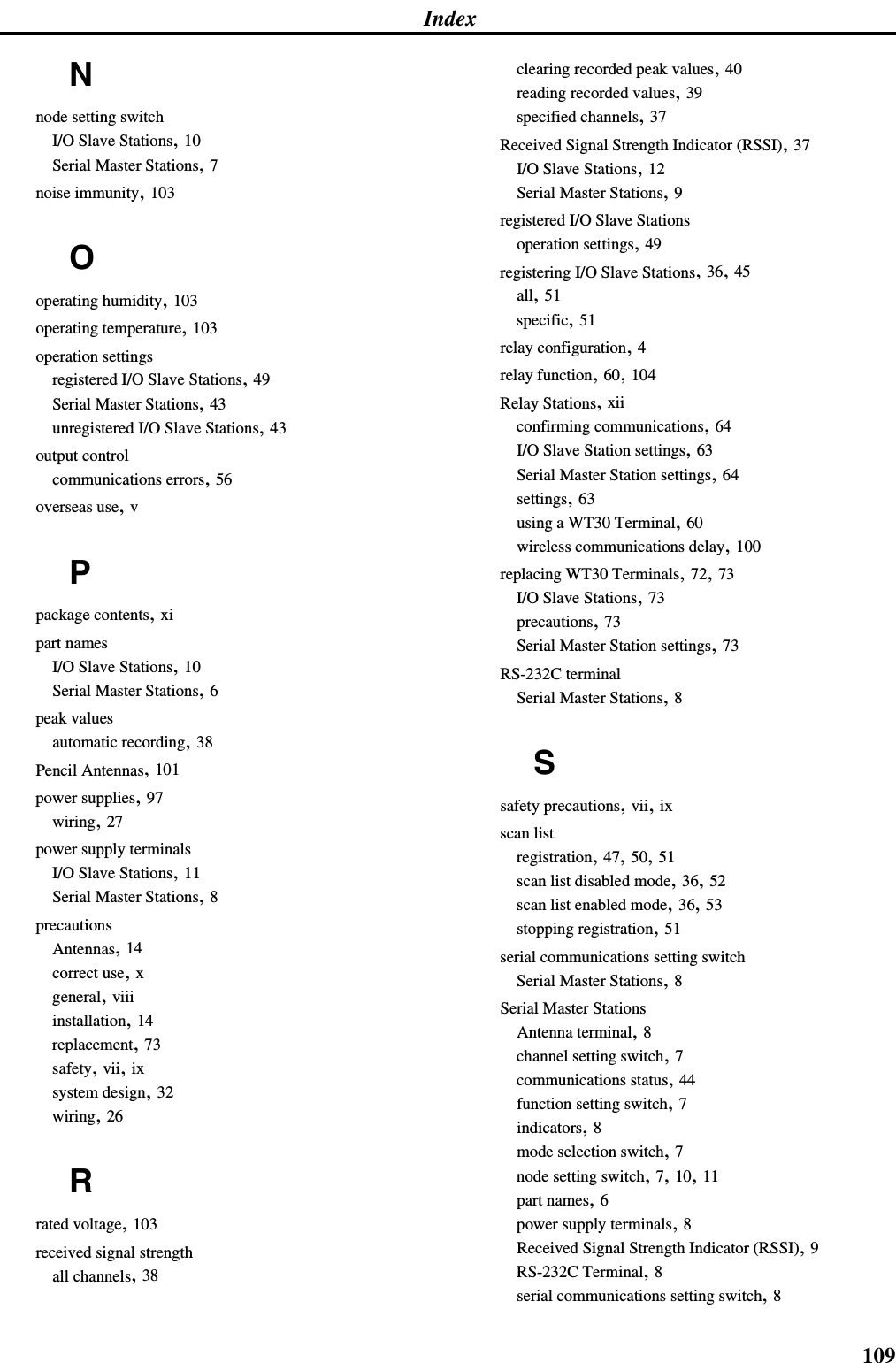 Index109Nnode setting switchI/O Slave Stations, 10Serial Master Stations, 7noise immunity, 103Ooperating humidity, 103operating temperature, 103operation settingsregistered I/O Slave Stations, 49Serial Master Stations, 43unregistered I/O Slave Stations, 43output controlcommunications errors, 56overseas use, vPpackage contents, xipart namesI/O Slave Stations, 10Serial Master Stations, 6peak valuesautomatic recording, 38Pencil Antennas, 101power supplies, 97wiring, 27power supply terminalsI/O Slave Stations, 11Serial Master Stations, 8precautionsAntennas, 14correct use, xgeneral, viiiinstallation, 14replacement, 73safety, vii, ixsystem design, 32wiring, 26Rrated voltage, 103received signal strengthall channels, 38clearing recorded peak values, 40reading recorded values, 39specified channels, 37Received Signal Strength Indicator (RSSI), 37I/O Slave Stations, 12Serial Master Stations, 9registered I/O Slave Stationsoperation settings, 49registering I/O Slave Stations, 36, 45all, 51specific, 51relay configuration, 4relay function, 60, 104Relay Stations, xiiconfirming communications, 64I/O Slave Station settings, 63Serial Master Station settings, 64settings, 63using a WT30 Terminal, 60wireless communications delay, 100replacing WT30 Terminals, 72, 73I/O Slave Stations, 73precautions, 73Serial Master Station settings, 73RS-232C terminalSerial Master Stations, 8Ssafety precautions, vii, ixscan listregistration, 47, 50, 51scan list disabled mode, 36, 52scan list enabled mode, 36, 53stopping registration, 51serial communications setting switchSerial Master Stations, 8Serial Master StationsAntenna terminal, 8channel setting switch, 7communications status, 44function setting switch, 7indicators, 8mode selection switch, 7node setting switch, 7, 10, 11part names, 6power supply terminals, 8Received Signal Strength Indicator (RSSI), 9RS-232C Terminal, 8serial communications setting switch, 8