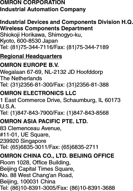 OMRON CORPORATIONIndustrial Automation CompanyIndustrial Devices and Components Division H.Q.Wireless Components DepartmentShiokoji Horikawa, Shimogyo-ku,Kyoto, 600-8530 JapanTel: (81)75-344-7116/Fax: (81)75-344-7189Regional HeadquartersOMRON EUROPE B.V.Wegalaan 67-69, NL-2132 JD HoofddorpThe NetherlandsTel: (31)2356-81-300/Fax: (31)2356-81-388OMRON ELECTRONICS LLC1 East Commerce Drive, Schaumburg, IL 60173U.S.A.Tel: (1)847-843-7900/Fax: (1)847-843-8568OMRON ASIA PACIFIC PTE. LTD.83 Clemenceau Avenue, #11-01, UE Square,239920 SingaporeTel: (65)6835-3011/Fax: (65)6835-2711OMRON CHINA CO., LTD. BEIJING OFFICERoom 1028, Office Building, Beijing Capital Times Square, No. 88 West Chang&apos;an Road, Beijing, 100031 ChinaTel: (86)10-8391-3005/Fax: (86)10-8391-3688