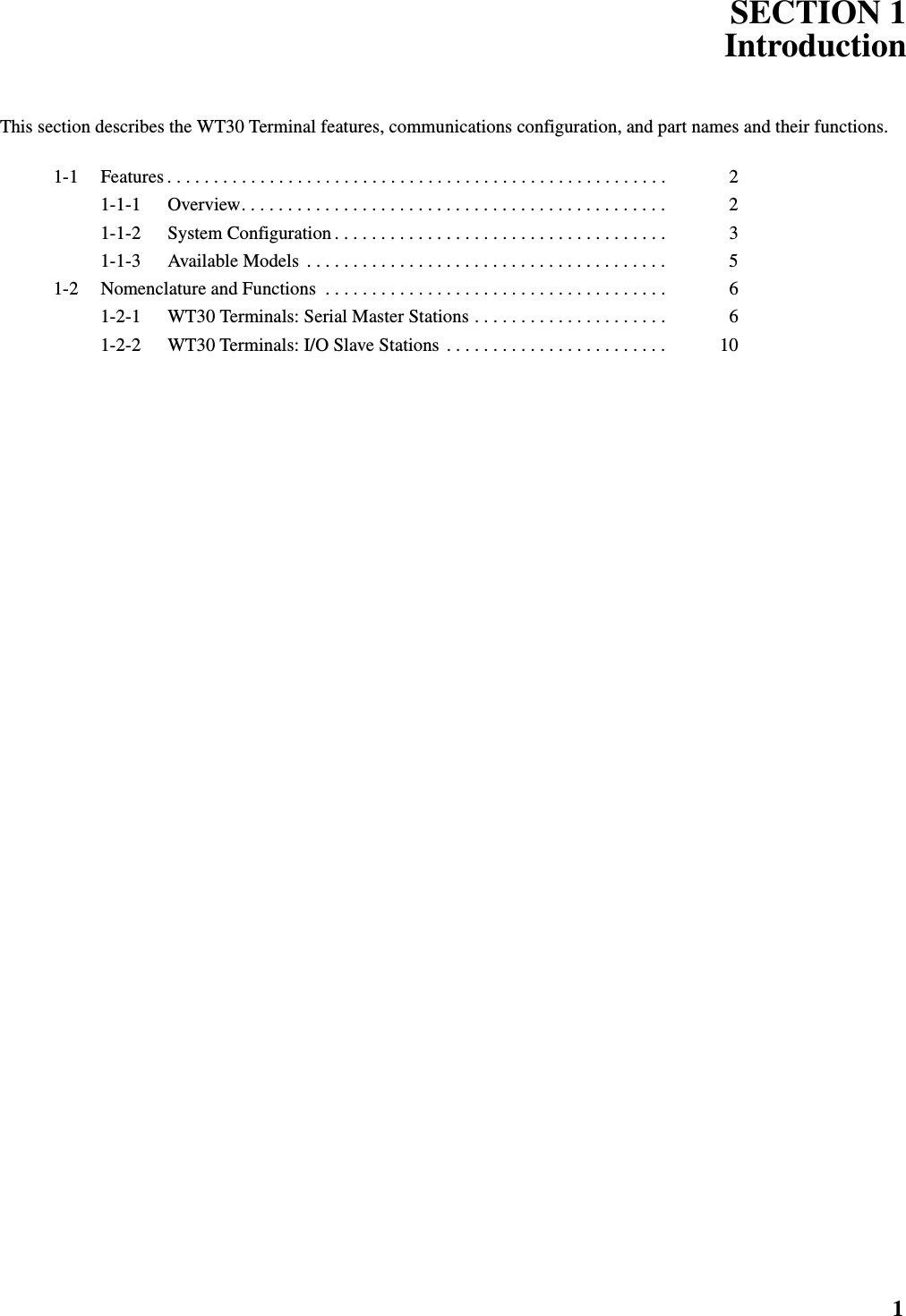 1SECTION 1IntroductionThis section describes the WT30 Terminal features, communications configuration, and part names and their functions.1-1 Features . . . . . . . . . . . . . . . . . . . . . . . . . . . . . . . . . . . . . . . . . . . . . . . . . . . . . .  21-1-1 Overview. . . . . . . . . . . . . . . . . . . . . . . . . . . . . . . . . . . . . . . . . . . . . .  21-1-2 System Configuration . . . . . . . . . . . . . . . . . . . . . . . . . . . . . . . . . . . .  31-1-3 Available Models  . . . . . . . . . . . . . . . . . . . . . . . . . . . . . . . . . . . . . . .  51-2 Nomenclature and Functions  . . . . . . . . . . . . . . . . . . . . . . . . . . . . . . . . . . . . .  61-2-1 WT30 Terminals: Serial Master Stations . . . . . . . . . . . . . . . . . . . . .  61-2-2 WT30 Terminals: I/O Slave Stations  . . . . . . . . . . . . . . . . . . . . . . . .  10