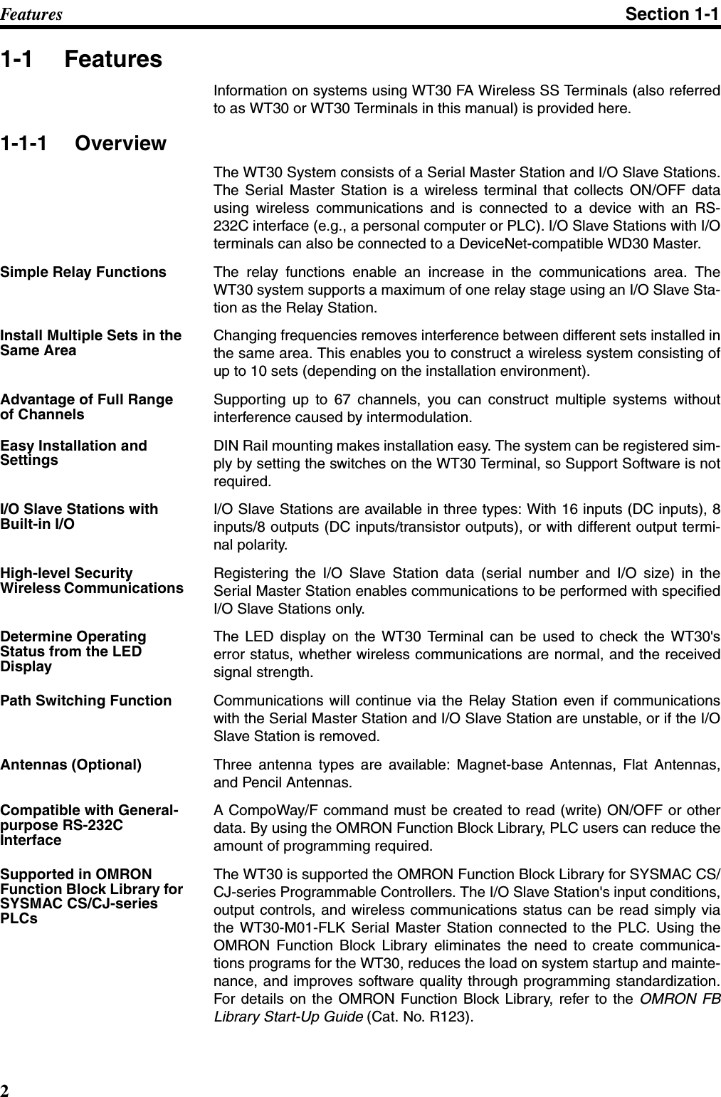 2Fe a t ur e s Section 1-11-1 FeaturesInformation on systems using WT30 FA Wireless SS Terminals (also referredto as WT30 or WT30 Terminals in this manual) is provided here.1-1-1 OverviewThe WT30 System consists of a Serial Master Station and I/O Slave Stations.The Serial Master Station is a wireless terminal that collects ON/OFF datausing wireless communications and is connected to a device with an RS-232C interface (e.g., a personal computer or PLC). I/O Slave Stations with I/Oterminals can also be connected to a DeviceNet-compatible WD30 Master. Simple Relay Functions The relay functions enable an increase in the communications area. TheWT30 system supports a maximum of one relay stage using an I/O Slave Sta-tion as the Relay Station.Install Multiple Sets in the Same AreaChanging frequencies removes interference between different sets installed inthe same area. This enables you to construct a wireless system consisting ofup to 10 sets (depending on the installation environment).Advantage of Full Range of ChannelsSupporting up to 67 channels, you can construct multiple systems withoutinterference caused by intermodulation.Easy Installation and SettingsDIN Rail mounting makes installation easy. The system can be registered sim-ply by setting the switches on the WT30 Terminal, so Support Software is notrequired.I/O Slave Stations with Built-in I/OI/O Slave Stations are available in three types: With 16 inputs (DC inputs), 8inputs/8 outputs (DC inputs/transistor outputs), or with different output termi-nal polarity.High-level Security Wireless Communications Registering the I/O Slave Station data (serial number and I/O size) in theSerial Master Station enables communications to be performed with specifiedI/O Slave Stations only.Determine Operating Status from the LED DisplayThe LED display on the WT30 Terminal can be used to check the WT30&apos;serror status, whether wireless communications are normal, and the receivedsignal strength.Path Switching Function Communications will continue via the Relay Station even if communicationswith the Serial Master Station and I/O Slave Station are unstable, or if the I/OSlave Station is removed.Antennas (Optional) Three antenna types are available: Magnet-base Antennas, Flat Antennas,and Pencil Antennas.Compatible with General-purpose RS-232C InterfaceA CompoWay/F command must be created to read (write) ON/OFF or otherdata. By using the OMRON Function Block Library, PLC users can reduce theamount of programming required.Supported in OMRON Function Block Library for SYSMAC CS/CJ-series PLCsThe WT30 is supported the OMRON Function Block Library for SYSMAC CS/CJ-series Programmable Controllers. The I/O Slave Station&apos;s input conditions,output controls, and wireless communications status can be read simply viathe WT30-M01-FLK Serial Master Station connected to the PLC. Using theOMRON Function Block Library eliminates the need to create communica-tions programs for the WT30, reduces the load on system startup and mainte-nance, and improves software quality through programming standardization.For details on the OMRON Function Block Library, refer to the OMRON FBLibrary Start-Up Guide (Cat. No. R123).