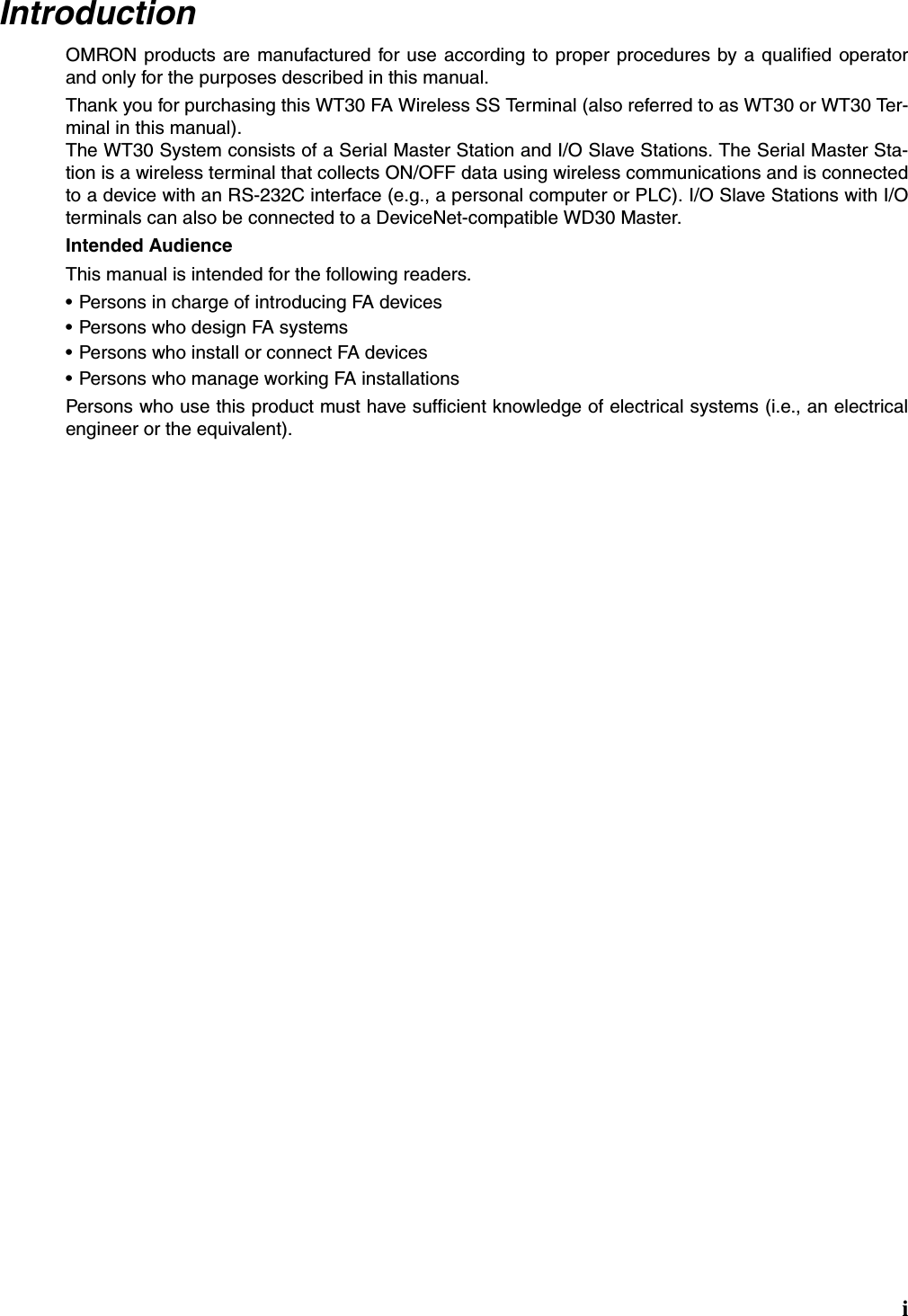 iIntroductionOMRON products are manufactured for use according to proper procedures by a qualified operatorand only for the purposes described in this manual.Thank you for purchasing this WT30 FA Wireless SS Terminal (also referred to as WT30 or WT30 Ter-minal in this manual).The WT30 System consists of a Serial Master Station and I/O Slave Stations. The Serial Master Sta-tion is a wireless terminal that collects ON/OFF data using wireless communications and is connectedto a device with an RS-232C interface (e.g., a personal computer or PLC). I/O Slave Stations with I/Oterminals can also be connected to a DeviceNet-compatible WD30 Master.Intended AudienceThis manual is intended for the following readers.• Persons in charge of introducing FA devices• Persons who design FA systems• Persons who install or connect FA devices• Persons who manage working FA installationsPersons who use this product must have sufficient knowledge of electrical systems (i.e., an electricalengineer or the equivalent).