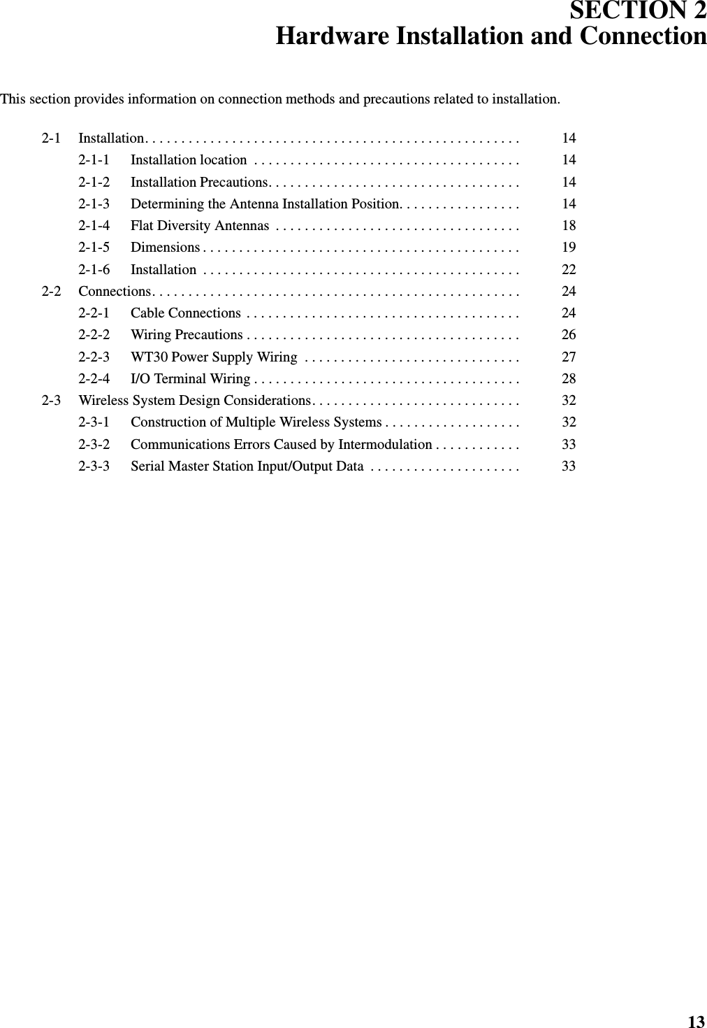 13SECTION 2Hardware Installation and ConnectionThis section provides information on connection methods and precautions related to installation.2-1 Installation. . . . . . . . . . . . . . . . . . . . . . . . . . . . . . . . . . . . . . . . . . . . . . . . . . . .  142-1-1 Installation location  . . . . . . . . . . . . . . . . . . . . . . . . . . . . . . . . . . . . .  142-1-2 Installation Precautions. . . . . . . . . . . . . . . . . . . . . . . . . . . . . . . . . . .  142-1-3 Determining the Antenna Installation Position. . . . . . . . . . . . . . . . .  142-1-4 Flat Diversity Antennas  . . . . . . . . . . . . . . . . . . . . . . . . . . . . . . . . . .  182-1-5 Dimensions . . . . . . . . . . . . . . . . . . . . . . . . . . . . . . . . . . . . . . . . . . . .  192-1-6 Installation  . . . . . . . . . . . . . . . . . . . . . . . . . . . . . . . . . . . . . . . . . . . .  222-2 Connections. . . . . . . . . . . . . . . . . . . . . . . . . . . . . . . . . . . . . . . . . . . . . . . . . . .  242-2-1 Cable Connections . . . . . . . . . . . . . . . . . . . . . . . . . . . . . . . . . . . . . .  242-2-2 Wiring Precautions . . . . . . . . . . . . . . . . . . . . . . . . . . . . . . . . . . . . . .  262-2-3 WT30 Power Supply Wiring  . . . . . . . . . . . . . . . . . . . . . . . . . . . . . .  272-2-4 I/O Terminal Wiring . . . . . . . . . . . . . . . . . . . . . . . . . . . . . . . . . . . . .  282-3 Wireless System Design Considerations. . . . . . . . . . . . . . . . . . . . . . . . . . . . .  322-3-1 Construction of Multiple Wireless Systems . . . . . . . . . . . . . . . . . . .  322-3-2 Communications Errors Caused by Intermodulation . . . . . . . . . . . .  332-3-3 Serial Master Station Input/Output Data  . . . . . . . . . . . . . . . . . . . . .  33