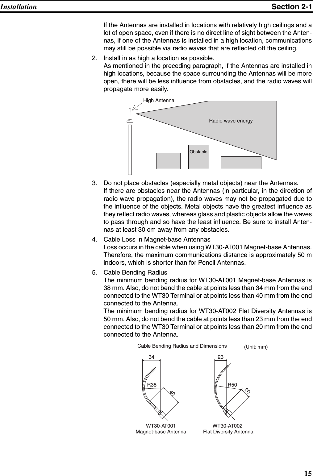 15Installation Section 2-1If the Antennas are installed in locations with relatively high ceilings and alot of open space, even if there is no direct line of sight between the Anten-nas, if one of the Antennas is installed in a high location, communicationsmay still be possible via radio waves that are reflected off the ceiling.2. Install in as high a location as possible.As mentioned in the preceding paragraph, if the Antennas are installed inhigh locations, because the space surrounding the Antennas will be moreopen, there will be less influence from obstacles, and the radio waves willpropagate more easily.3. Do not place obstacles (especially metal objects) near the Antennas.If there are obstacles near the Antennas (in particular, in the direction ofradio wave propagation), the radio waves may not be propagated due tothe influence of the objects. Metal objects have the greatest influence asthey reflect radio waves, whereas glass and plastic objects allow the wavesto pass through and so have the least influence. Be sure to install Anten-nas at least 30 cm away from any obstacles.4. Cable Loss in Magnet-base AntennasLoss occurs in the cable when using WT30-AT001 Magnet-base Antennas.Therefore, the maximum communications distance is approximately 50 mindoors, which is shorter than for Pencil Antennas.5. Cable Bending RadiusThe minimum bending radius for WT30-AT001 Magnet-base Antennas is38 mm. Also, do not bend the cable at points less than 34 mm from the endconnected to the WT30 Terminal or at points less than 40 mm from the endconnected to the Antenna.The minimum bending radius for WT30-AT002 Flat Diversity Antennas is50 mm. Also, do not bend the cable at points less than 23 mm from the endconnected to the WT30 Terminal or at points less than 20 mm from the endconnected to the Antenna.High AntennaObstacleRadio wave energy23R50WT30-AT002  Flat Diversity AntennaCable Bending Radius and Dimensions34R382040WT30-AT001 Magnet-base Antenna(Unit: mm)