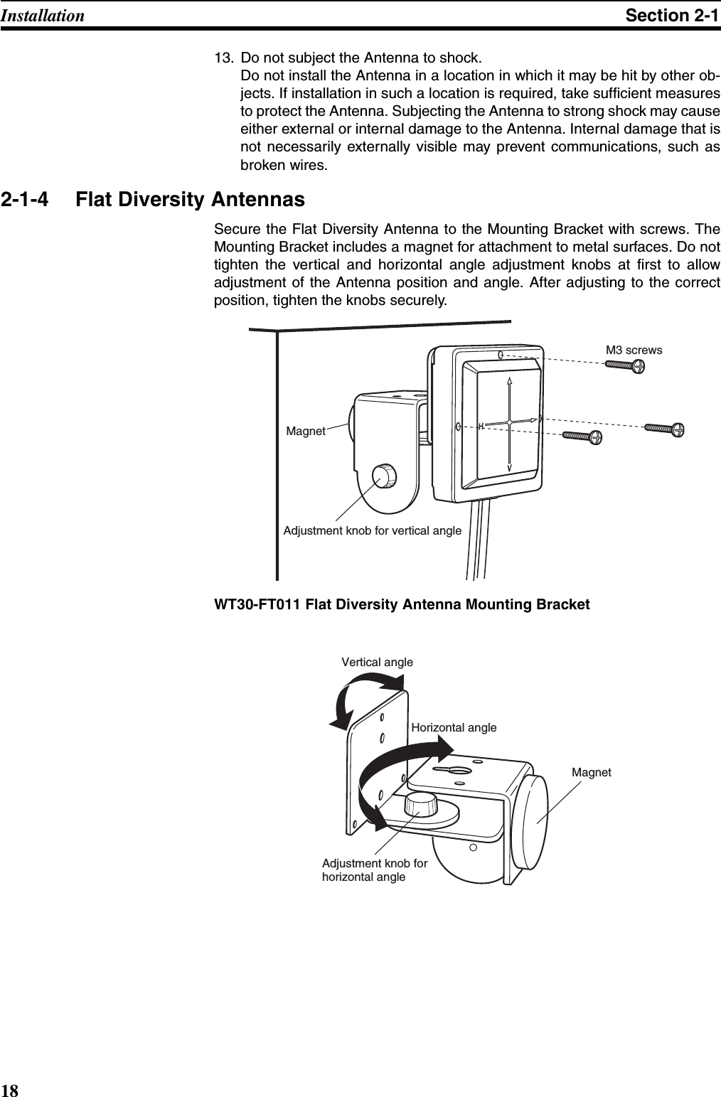 18Installation Section 2-113. Do not subject the Antenna to shock. Do not install the Antenna in a location in which it may be hit by other ob-jects. If installation in such a location is required, take sufficient measuresto protect the Antenna. Subjecting the Antenna to strong shock may causeeither external or internal damage to the Antenna. Internal damage that isnot necessarily externally visible may prevent communications, such asbroken wires.2-1-4 Flat Diversity AntennasSecure the Flat Diversity Antenna to the Mounting Bracket with screws. TheMounting Bracket includes a magnet for attachment to metal surfaces. Do nottighten the vertical and horizontal angle adjustment knobs at first to allowadjustment of the Antenna position and angle. After adjusting to the correctposition, tighten the knobs securely. WT30-FT011 Flat Diversity Antenna Mounting BracketM3 screwsMagnetAdjustment knob for vertical angle Vertical angleHorizontal angleAdjustment knob for  horizontal angle Magnet