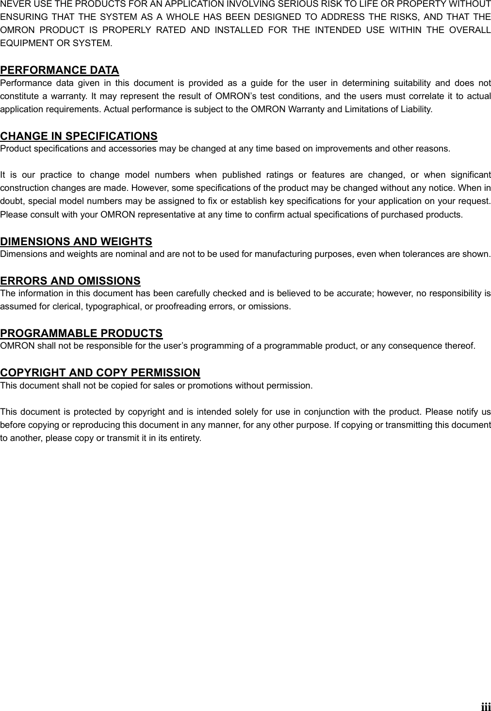 iiiNEVER USE THE PRODUCTS FOR AN APPLICATION INVOLVING SERIOUS RISK TO LIFE OR PROPERTY WITHOUTENSURING THAT THE SYSTEM AS A WHOLE HAS BEEN DESIGNED TO ADDRESS THE RISKS, AND THAT THEOMRON PRODUCT IS PROPERLY RATED AND INSTALLED FOR THE INTENDED USE WITHIN THE OVERALLEQUIPMENT OR SYSTEM.PERFORMANCE DATAPerformance data given in this document is provided as a guide for the user in determining suitability and does notconstitute a warranty. It may represent the result of OMRON’s test conditions, and the users must correlate it to actualapplication requirements. Actual performance is subject to the OMRON Warranty and Limitations of Liability.CHANGE IN SPECIFICATIONSProduct specifications and accessories may be changed at any time based on improvements and other reasons.It is our practice to change model numbers when published ratings or features are changed, or when significantconstruction changes are made. However, some specifications of the product may be changed without any notice. When indoubt, special model numbers may be assigned to fix or establish key specifications for your application on your request.Please consult with your OMRON representative at any time to confirm actual specifications of purchased products.DIMENSIONS AND WEIGHTSDimensions and weights are nominal and are not to be used for manufacturing purposes, even when tolerances are shown.ERRORS AND OMISSIONSThe information in this document has been carefully checked and is believed to be accurate; however, no responsibility isassumed for clerical, typographical, or proofreading errors, or omissions.PROGRAMMABLE PRODUCTSOMRON shall not be responsible for the user’s programming of a programmable product, or any consequence thereof.COPYRIGHT AND COPY PERMISSIONThis document shall not be copied for sales or promotions without permission.This document is protected by copyright and is intended solely for use in conjunction with the product. Please notify usbefore copying or reproducing this document in any manner, for any other purpose. If copying or transmitting this documentto another, please copy or transmit it in its entirety.