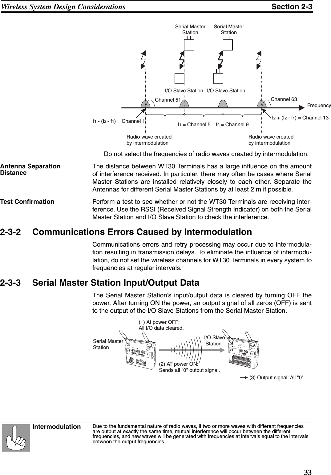 33Wireless System Design Considerations Section 2-3Do not select the frequencies of radio waves created by intermodulation.Antenna Separation DistanceThe distance between WT30 Terminals has a large influence on the amountof interference received. In particular, there may often be cases where SerialMaster Stations are installed relatively closely to each other. Separate theAntennas for different Serial Master Stations by at least 2 m if possible.Test Confirmation Perform a test to see whether or not the WT30 Terminals are receiving inter-ference. Use the RSSI (Received Signal Strength Indicator) on both the SerialMaster Station and I/O Slave Station to check the interference.2-3-2 Communications Errors Caused by IntermodulationCommunications errors and retry processing may occur due to intermodula-tion resulting in transmission delays. To eliminate the influence of intermodu-lation, do not set the wireless channels for WT30 Terminals in every system tofrequencies at regular intervals.2-3-3 Serial Master Station Input/Output DataThe Serial Master Station’s input/output data is cleared by turning OFF thepower. After turning ON the power, an output signal of all zeros (OFF) is sentto the output of the I/O Slave Stations from the Serial Master Station.I/O Slave StationChannel 51 Channel 63I/O Slave StationFrequencyf1 = Channel 5 f2 = Channel 9Serial Master  Station Serial Master  Station Radio wave createdby intermodulationRadio wave createdby intermodulationf1 - (f2 - f1) = Channel 1 f2 + (f2 - f1) = Channel 13Due to the fundamental nature of radio waves, if two or more waves with different frequencies are output at exactly the same time, mutual interference will occur between the different frequencies, and new waves will be generated with frequencies at intervals equal to the intervals between the output frequencies.Intermodulation(1) At power OFF:  All I/O data cleared.Serial Master StationI/O Slave  Station(3) Output signal: All &quot;0&quot;(2) AT power ON: Sends all &quot;0&quot; output signal. WT30-M01-FLK ANT1ANT2WT30-SID16ANT1ANT2