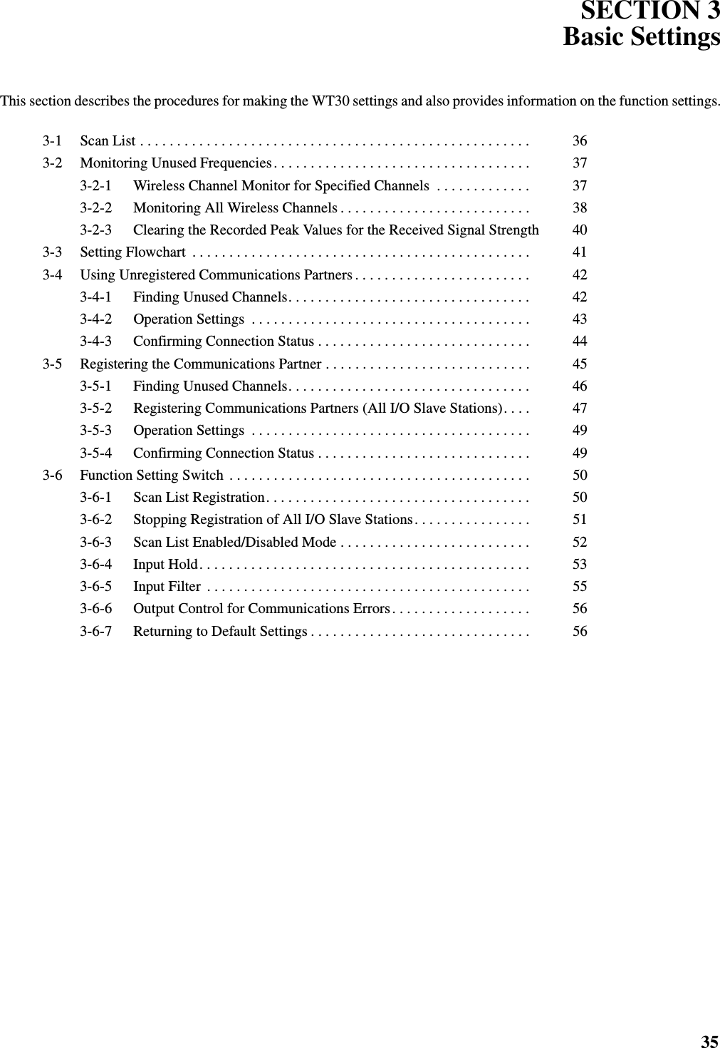 35SECTION 3Basic SettingsThis section describes the procedures for making the WT30 settings and also provides information on the function settings.3-1 Scan List . . . . . . . . . . . . . . . . . . . . . . . . . . . . . . . . . . . . . . . . . . . . . . . . . . . . .  363-2 Monitoring Unused Frequencies. . . . . . . . . . . . . . . . . . . . . . . . . . . . . . . . . . .  373-2-1 Wireless Channel Monitor for Specified Channels  . . . . . . . . . . . . .  373-2-2 Monitoring All Wireless Channels . . . . . . . . . . . . . . . . . . . . . . . . . .  383-2-3 Clearing the Recorded Peak Values for the Received Signal Strength 403-3 Setting Flowchart  . . . . . . . . . . . . . . . . . . . . . . . . . . . . . . . . . . . . . . . . . . . . . .  413-4 Using Unregistered Communications Partners . . . . . . . . . . . . . . . . . . . . . . . .  423-4-1 Finding Unused Channels. . . . . . . . . . . . . . . . . . . . . . . . . . . . . . . . .  423-4-2 Operation Settings  . . . . . . . . . . . . . . . . . . . . . . . . . . . . . . . . . . . . . .  433-4-3 Confirming Connection Status . . . . . . . . . . . . . . . . . . . . . . . . . . . . .  443-5 Registering the Communications Partner . . . . . . . . . . . . . . . . . . . . . . . . . . . .  453-5-1 Finding Unused Channels. . . . . . . . . . . . . . . . . . . . . . . . . . . . . . . . .  463-5-2 Registering Communications Partners (All I/O Slave Stations). . . .  473-5-3 Operation Settings  . . . . . . . . . . . . . . . . . . . . . . . . . . . . . . . . . . . . . .  493-5-4 Confirming Connection Status . . . . . . . . . . . . . . . . . . . . . . . . . . . . .  493-6 Function Setting Switch  . . . . . . . . . . . . . . . . . . . . . . . . . . . . . . . . . . . . . . . . .  503-6-1 Scan List Registration. . . . . . . . . . . . . . . . . . . . . . . . . . . . . . . . . . . .  503-6-2 Stopping Registration of All I/O Slave Stations. . . . . . . . . . . . . . . .  513-6-3 Scan List Enabled/Disabled Mode . . . . . . . . . . . . . . . . . . . . . . . . . .  523-6-4 Input Hold. . . . . . . . . . . . . . . . . . . . . . . . . . . . . . . . . . . . . . . . . . . . .  533-6-5 Input Filter  . . . . . . . . . . . . . . . . . . . . . . . . . . . . . . . . . . . . . . . . . . . .  553-6-6 Output Control for Communications Errors. . . . . . . . . . . . . . . . . . .  563-6-7 Returning to Default Settings . . . . . . . . . . . . . . . . . . . . . . . . . . . . . .  56