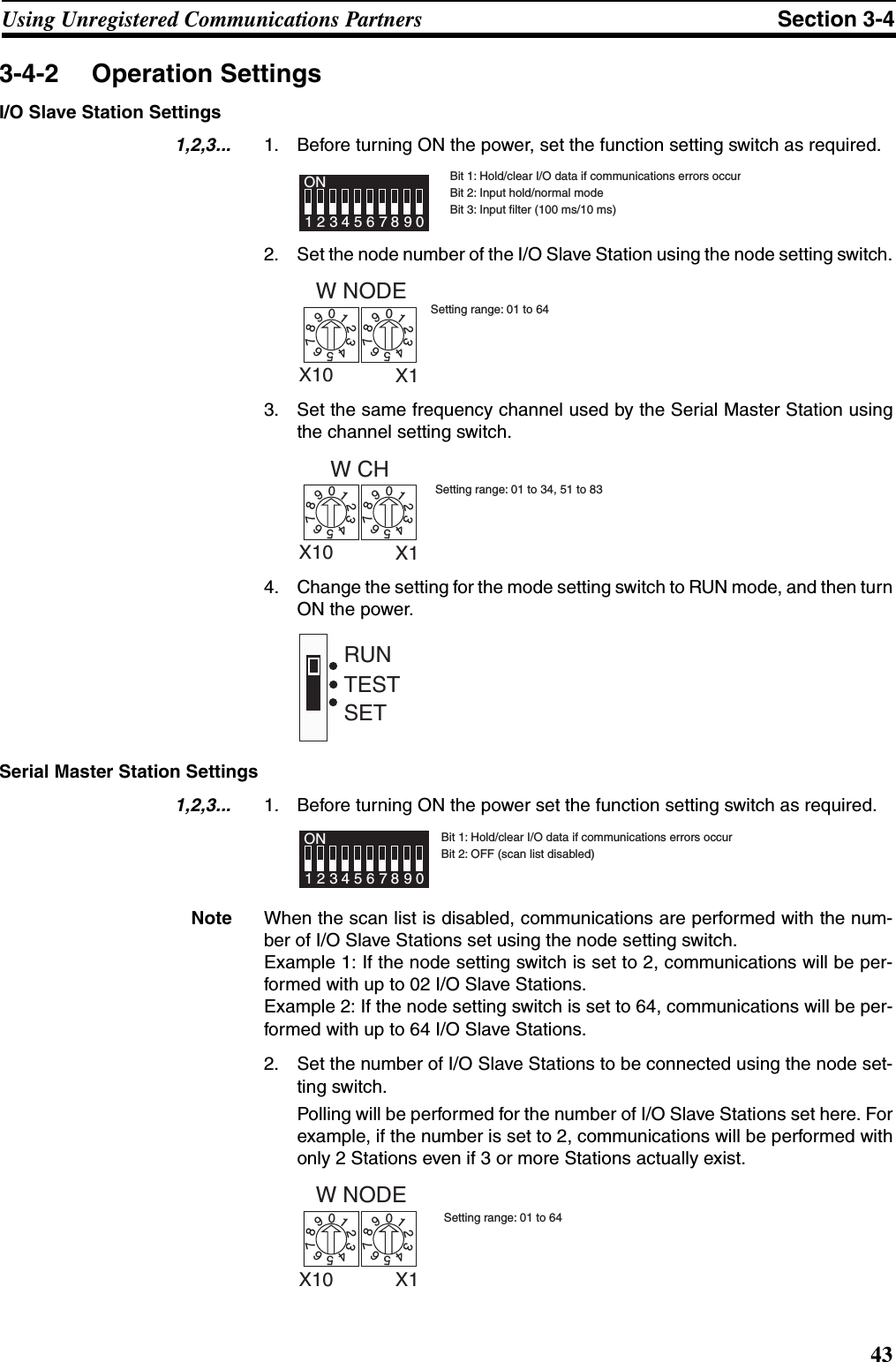 43Using Unregistered Communications Partners Section 3-43-4-2 Operation SettingsI/O Slave Station Settings1,2,3... 1. Before turning ON the power, set the function setting switch as required.2. Set the node number of the I/O Slave Station using the node setting switch.3. Set the same frequency channel used by the Serial Master Station usingthe channel setting switch.4. Change the setting for the mode setting switch to RUN mode, and then turnON the power.Serial Master Station Settings1,2,3... 1. Before turning ON the power set the function setting switch as required.Note When the scan list is disabled, communications are performed with the num-ber of I/O Slave Stations set using the node setting switch.Example 1: If the node setting switch is set to 2, communications will be per-formed with up to 02 I/O Slave Stations.Example 2: If the node setting switch is set to 64, communications will be per-formed with up to 64 I/O Slave Stations. 2. Set the number of I/O Slave Stations to be connected using the node set-ting switch.Polling will be performed for the number of I/O Slave Stations set here. Forexample, if the number is set to 2, communications will be performed withonly 2 Stations even if 3 or more Stations actually exist.1234ON567890Bit 1: Hold/clear I/O data if communications errors occurBit 2: Input hold/normal mode Bit 3: Input filter (100 ms/10 ms)W NODE01234567890123456789X10 X1Setting range: 01 to 64W CH01234567890123456789X10 X1Setting range: 01 to 34, 51 to 83SETTESTRUN1234ON567890Bit 1: Hold/clear I/O data if communications errors occurBit 2: OFF (scan list disabled)W NODE01234567890123456789X10 X1Setting range: 01 to 64